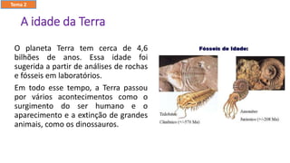 A idade da Terra
O planeta Terra tem cerca de 4,6
bilhões de anos. Essa idade foi
sugerida a partir de análises de rochas
e fósseis em laboratórios.
Em todo esse tempo, a Terra passou
por vários acontecimentos como o
surgimento do ser humano e o
aparecimento e a extinção de grandes
animais, como os dinossauros.
Tema 2
 