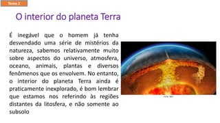 O interior do planeta Terra
É inegável que o homem já tenha
desvendado uma série de mistérios da
natureza, sabemos relativamente muito
sobre aspectos do universo, atmosfera,
oceano, animais, plantas e diversos
fenômenos que os envolvem. No entanto,
o interior do planeta Terra ainda é
praticamente inexplorado, é bom lembrar
que estamos nos referindo às regiões
distantes da litosfera, e não somente ao
subsolo
Tema 2
 