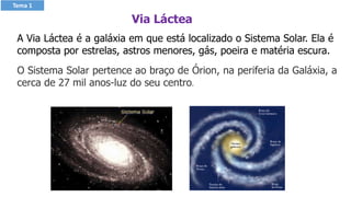 A Via Láctea é a galáxia em que está localizado o Sistema Solar. Ela é
composta por estrelas, astros menores, gás, poeira e matéria escura.
Via Láctea
O Sistema Solar pertence ao braço de Órion, na periferia da Galáxia, a
cerca de 27 mil anos-luz do seu centro.
Tema 1
 
