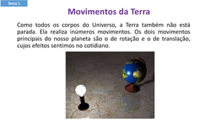 Movimentos da Terra
Como todos os corpos do Universo, a Terra também não está
parada. Ela realiza inúmeros movimentos. Os dois movimentos
principais do nosso planeta são o de rotação e o de translação,
cujos efeitos sentimos no cotidiano.
Tema 1
 