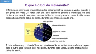 A cada seis meses, o eixo da Terra em relação ao Sol se inclina para um lado e depois
para o outro. Isso faz com que, nos polos, durante cada verão, a noite praticamente
deixe de existir.
O fenômeno ocorre nas proximidades dos polos terrestres, durante o verão, quando o
Sol pode ser visto 24 horas por dia. Isso acontece porque a inclinação do eixo
da terra em relação ao plano da sua órbita faz com que a luz solar incida quase
perpendicularmente sobre os polos, durante seis meses de cada ano..
Tema 1
O que é o Sol da meia-noite?
 