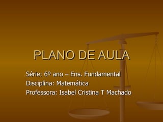 PLANO DE AULA Série: 6º ano – Ens. Fundamental Disciplina: Matemática Professora: Isabel Cristina T Machado 