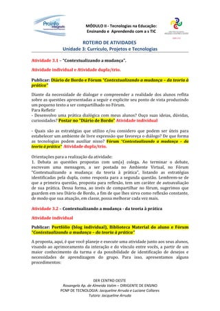 MÓDULO II - Tecnologias na Educação:
                             Ensinando e Aprendendo com a s TIC

                        ROTEIRO DE ATIVIDADES
                Unidade 3: Currículo, Projetos e Tecnologias

Atividade 3.1 – “Contextualizando a mudança”.

Atividade individual e Atividade dupla/trio.

Publicar: Diário de Bordo e Fórum “Contextualizando a mudança – da teoria à
prática”

Diante da necessidade de dialogar e compreender a realidade dos alunos reflita
sobre as questões apresentadas a seguir e explicite seu ponto de vista produzindo
um pequeno texto a ser compartilhado no Fórum.
Para Refletir
- Desenvolvo uma prática dialógica com meus alunos? Ouço suas ideias, dúvidas,
curiosidades? Postar no “Diário de Bordo” Atividade individual

- Quais são as estratégias que utilizo e/ou considero que podem ser úteis para
estabelecer um ambiente de livre expressão que favoreça o diálogo? De que forma
as tecnologias podem auxiliar nisso? Fórum “Contextualizando a mudança – da
teoria à prática” Atividade dupla/trio.

Orientações para a realização da atividade:
1. Debata as questões propostas com um(a) colega. Ao terminar o debate,
escrevam uma mensagem, a ser postada no Ambiente Virtual, no Fórum
“Contextualizando a mudança: da teoria à prática”, listando as estratégias
identificadas pela dupla, como resposta para a segunda questão. Lembrem-se de
que a primeira questão, proposta para reflexão, tem um caráter de autoavaliação
de sua prática. Dessa forma, ao invés de compartilhar no fórum, sugerimos que
guardem em seu Diário de Bordo, a fim de que lhes sirva como reflexão constante,
de modo que sua atuação, em classe, possa melhorar cada vez mais.

Atividade 3.2 – Contextualizando a mudança - da teoria à prática

Atividade individual

Publicar: Portfólio (blog individual), Biblioteca Material do aluno e Fórum
“Contextualizando a mudança – da teoria à prática”

A proposta, aqui, é que você planeje e execute uma atividade junto aos seus alunos,
visando ao aprimoramento da interação e do vínculo entre vocês, a partir de um
maior conhecimento da turma e da possibilidade de identificação de desejos e
necessidades de aprendizagem do grupo. Para isso, apresentamos alguns
procedimentos:



                                 DER CENTRO OESTE
                Rosangela Ap. de Almeida Valim – DIRIGENTE DE ENSINO
               PCNP DE TECNOLOGIA: Jacqueline Arruda e Luciane Collares
                               Tutora: Jacqueline Arruda
 