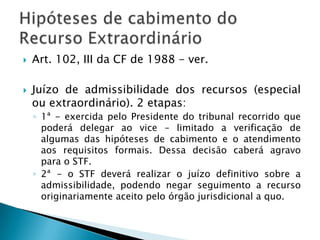 O CCD poderá chegar as vias dos tribunais superiores nacionais. O STJ, a exemplo de todos os demais órgãos judiciais do país, PODE desempenhar o Controle Incidental de Constitucionalidade, deixando de aplicar as leis e atos normativos que repute incompatíveis com a CF. Regra: causas de sua competência originária – art. 105, I. – ou mediante recurso ordinário – art. 105, II. E destasdecisões, quando envolverem questões constitucionais caberá Recurso extraordinário.Controle difuso no STJ e no STF