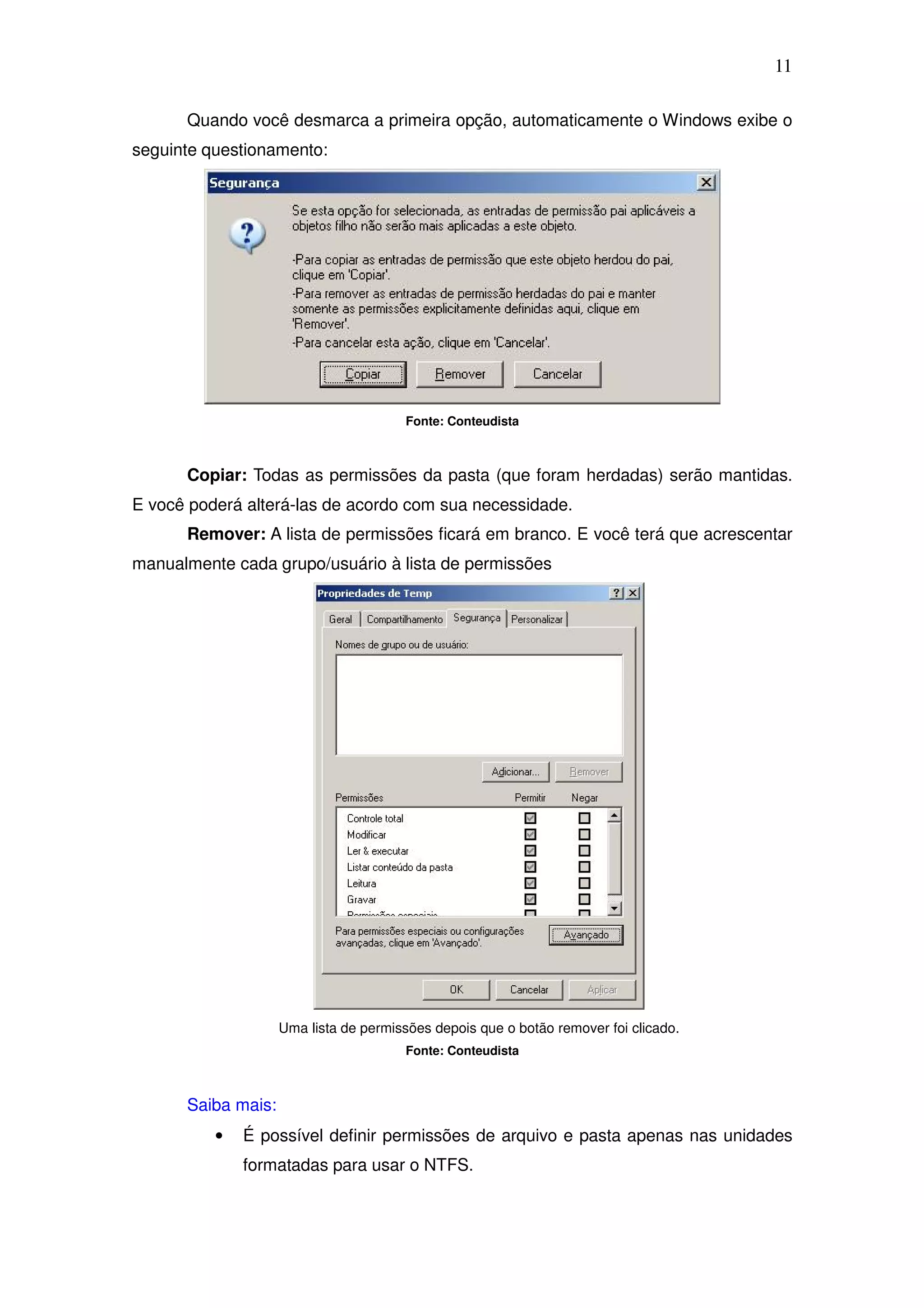 11

      Quando você desmarca a primeira opção, automaticamente o Windows exibe o
seguinte questionamento:




                                       Fonte: Conteudista



      Copiar: Todas as permissões da pasta (que foram herdadas) serão mantidas.
E você poderá alterá-las de acordo com sua necessidade.
      Remover: A lista de permissões ficará em branco. E você terá que acrescentar
manualmente cada grupo/usuário à lista de permissões




                    Uma lista de permissões depois que o botão remover foi clicado.
                                       Fonte: Conteudista



      Saiba mais:
          •   É possível definir permissões de arquivo e pasta apenas nas unidades
              formatadas para usar o NTFS.
 