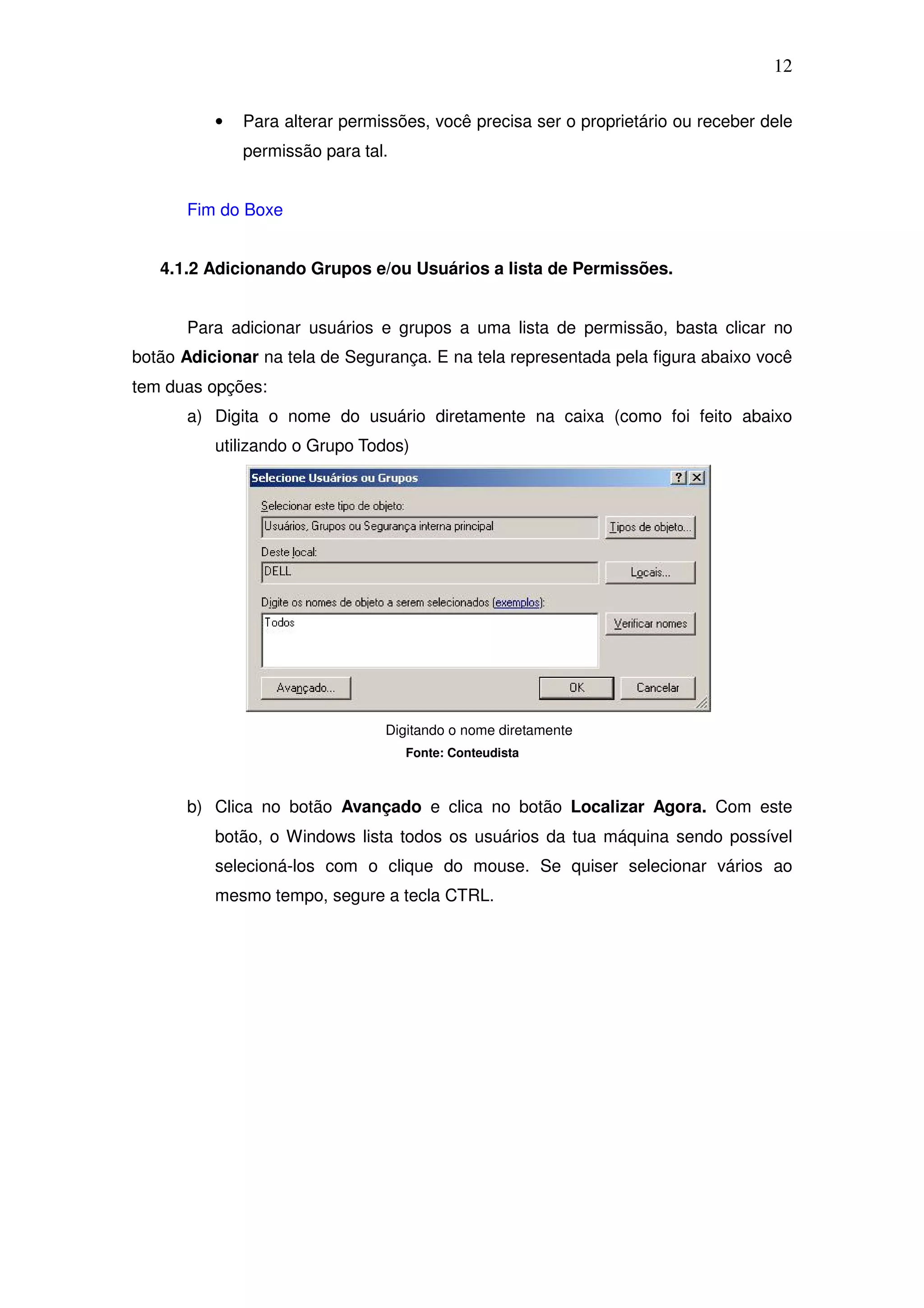 12

          •   Para alterar permissões, você precisa ser o proprietário ou receber dele
              permissão para tal.


      Fim do Boxe


   4.1.2 Adicionando Grupos e/ou Usuários a lista de Permissões.


      Para adicionar usuários e grupos a uma lista de permissão, basta clicar no
botão Adicionar na tela de Segurança. E na tela representada pela figura abaixo você
tem duas opções:
      a) Digita o nome do usuário diretamente na caixa (como foi feito abaixo
          utilizando o Grupo Todos)




                                Digitando o nome diretamente
                                    Fonte: Conteudista



      b) Clica no botão Avançado e clica no botão Localizar Agora. Com este
          botão, o Windows lista todos os usuários da tua máquina sendo possível
          selecioná-los com o clique do mouse. Se quiser selecionar vários ao
          mesmo tempo, segure a tecla CTRL.
 