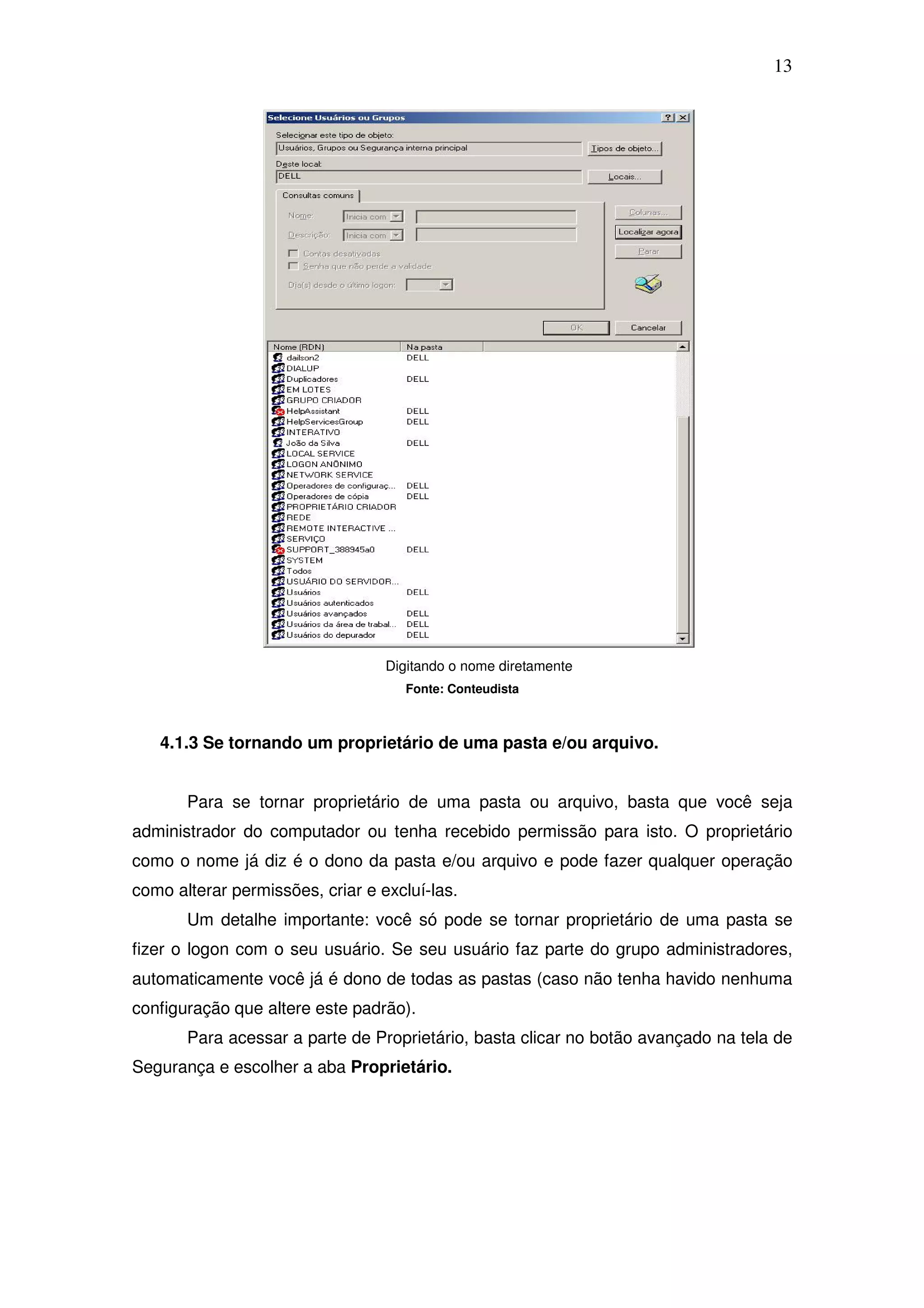 13




                                  Digitando o nome diretamente
                                     Fonte: Conteudista



   4.1.3 Se tornando um proprietário de uma pasta e/ou arquivo.


       Para se tornar proprietário de uma pasta ou arquivo, basta que você seja
administrador do computador ou tenha recebido permissão para isto. O proprietário
como o nome já diz é o dono da pasta e/ou arquivo e pode fazer qualquer operação
como alterar permissões, criar e excluí-las.
       Um detalhe importante: você só pode se tornar proprietário de uma pasta se
fizer o logon com o seu usuário. Se seu usuário faz parte do grupo administradores,
automaticamente você já é dono de todas as pastas (caso não tenha havido nenhuma
configuração que altere este padrão).
       Para acessar a parte de Proprietário, basta clicar no botão avançado na tela de
Segurança e escolher a aba Proprietário.
 