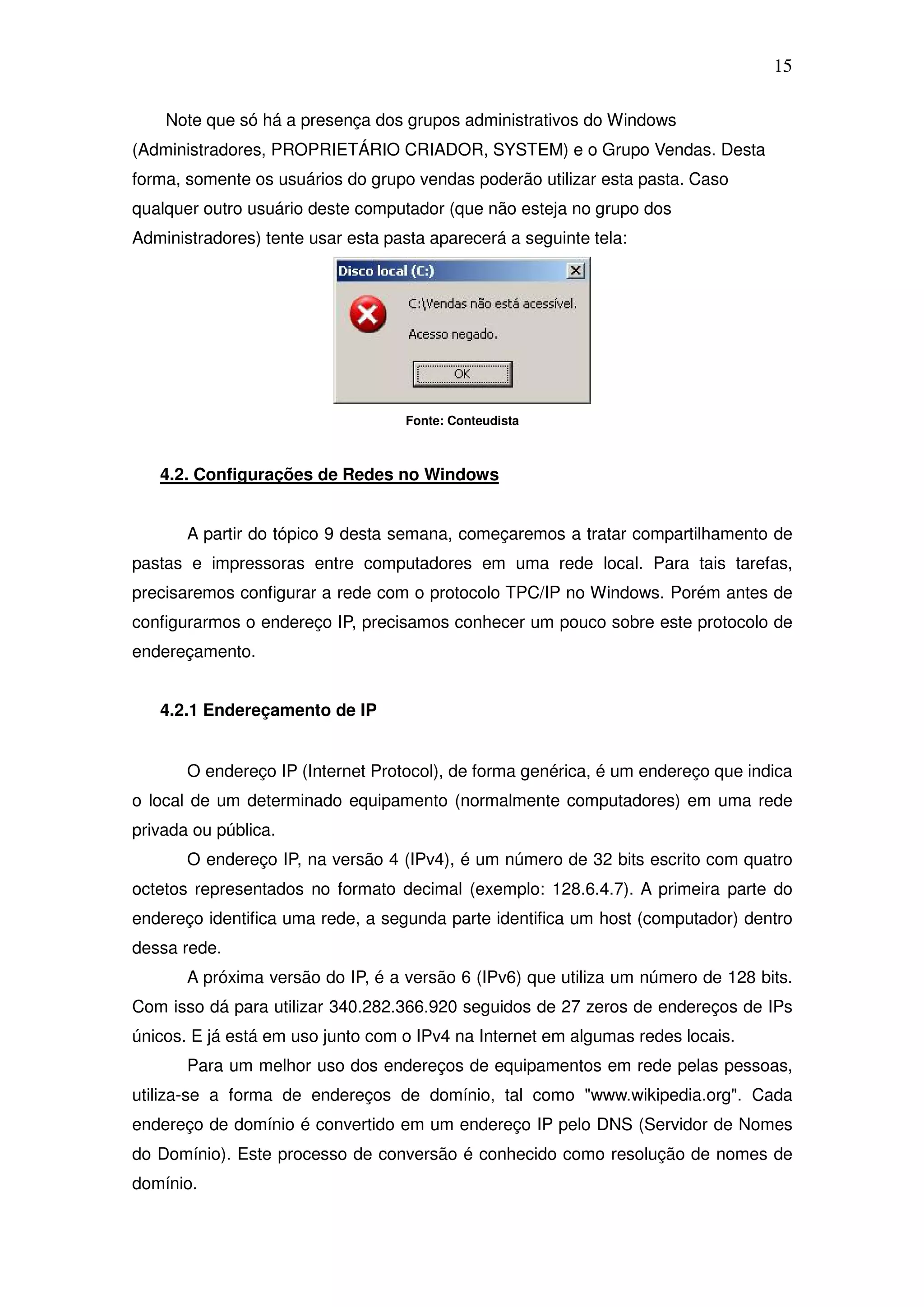 15

    Note que só há a presença dos grupos administrativos do Windows
(Administradores, PROPRIETÁRIO CRIADOR, SYSTEM) e o Grupo Vendas. Desta
forma, somente os usuários do grupo vendas poderão utilizar esta pasta. Caso
qualquer outro usuário deste computador (que não esteja no grupo dos
Administradores) tente usar esta pasta aparecerá a seguinte tela:




                                   Fonte: Conteudista



   4.2. Configurações de Redes no Windows


       A partir do tópico 9 desta semana, começaremos a tratar compartilhamento de
pastas e impressoras entre computadores em uma rede local. Para tais tarefas,
precisaremos configurar a rede com o protocolo TPC/IP no Windows. Porém antes de
configurarmos o endereço IP, precisamos conhecer um pouco sobre este protocolo de
endereçamento.


   4.2.1 Endereçamento de IP


       O endereço IP (Internet Protocol), de forma genérica, é um endereço que indica
o local de um determinado equipamento (normalmente computadores) em uma rede
privada ou pública.
       O endereço IP, na versão 4 (IPv4), é um número de 32 bits escrito com quatro
octetos representados no formato decimal (exemplo: 128.6.4.7). A primeira parte do
endereço identifica uma rede, a segunda parte identifica um host (computador) dentro
dessa rede.
       A próxima versão do IP, é a versão 6 (IPv6) que utiliza um número de 128 bits.
Com isso dá para utilizar 340.282.366.920 seguidos de 27 zeros de endereços de IPs
únicos. E já está em uso junto com o IPv4 na Internet em algumas redes locais.
       Para um melhor uso dos endereços de equipamentos em rede pelas pessoas,
utiliza-se a forma de endereços de domínio, tal como "www.wikipedia.org". Cada
endereço de domínio é convertido em um endereço IP pelo DNS (Servidor de Nomes
do Domínio). Este processo de conversão é conhecido como resolução de nomes de
domínio.
 