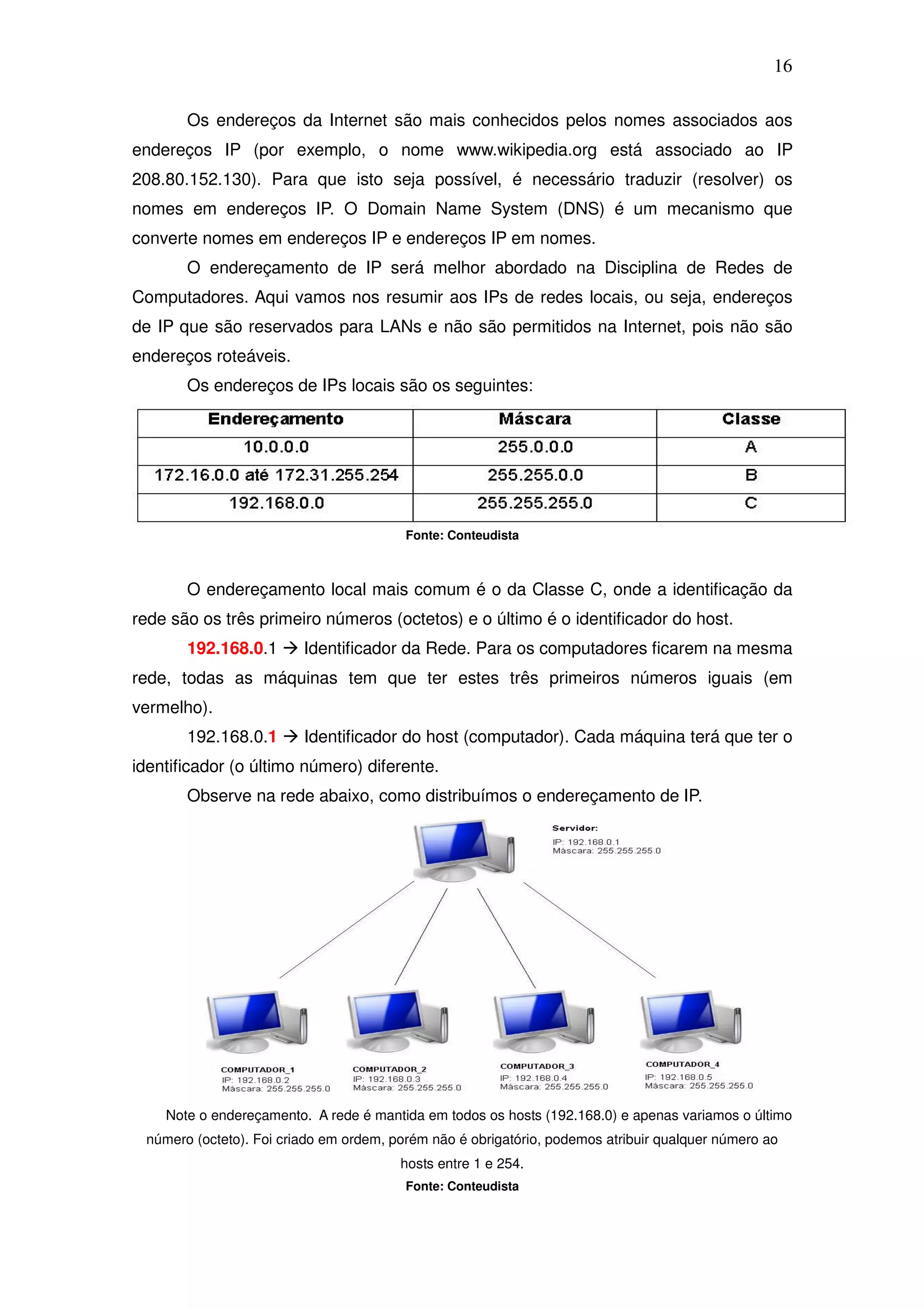 16

       Os endereços da Internet são mais conhecidos pelos nomes associados aos
endereços IP (por exemplo, o nome www.wikipedia.org está associado ao IP
208.80.152.130). Para que isto seja possível, é necessário traduzir (resolver) os
nomes em endereços IP. O Domain Name System (DNS) é um mecanismo que
converte nomes em endereços IP e endereços IP em nomes.
       O endereçamento de IP será melhor abordado na Disciplina de Redes de
Computadores. Aqui vamos nos resumir aos IPs de redes locais, ou seja, endereços
de IP que são reservados para LANs e não são permitidos na Internet, pois não são
endereços roteáveis.
       Os endereços de IPs locais são os seguintes:




                                         Fonte: Conteudista



       O endereçamento local mais comum é o da Classe C, onde a identificação da
rede são os três primeiro números (octetos) e o último é o identificador do host.
       192.168.0.1       Identificador da Rede. Para os computadores ficarem na mesma
rede, todas as máquinas tem que ter estes três primeiros números iguais (em
vermelho).
       192.168.0.1       Identificador do host (computador). Cada máquina terá que ter o
identificador (o último número) diferente.
       Observe na rede abaixo, como distribuímos o endereçamento de IP.




    Note o endereçamento. A rede é mantida em todos os hosts (192.168.0) e apenas variamos o último
 número (octeto). Foi criado em ordem, porém não é obrigatório, podemos atribuir qualquer número ao
                                        hosts entre 1 e 254.
                                         Fonte: Conteudista
 