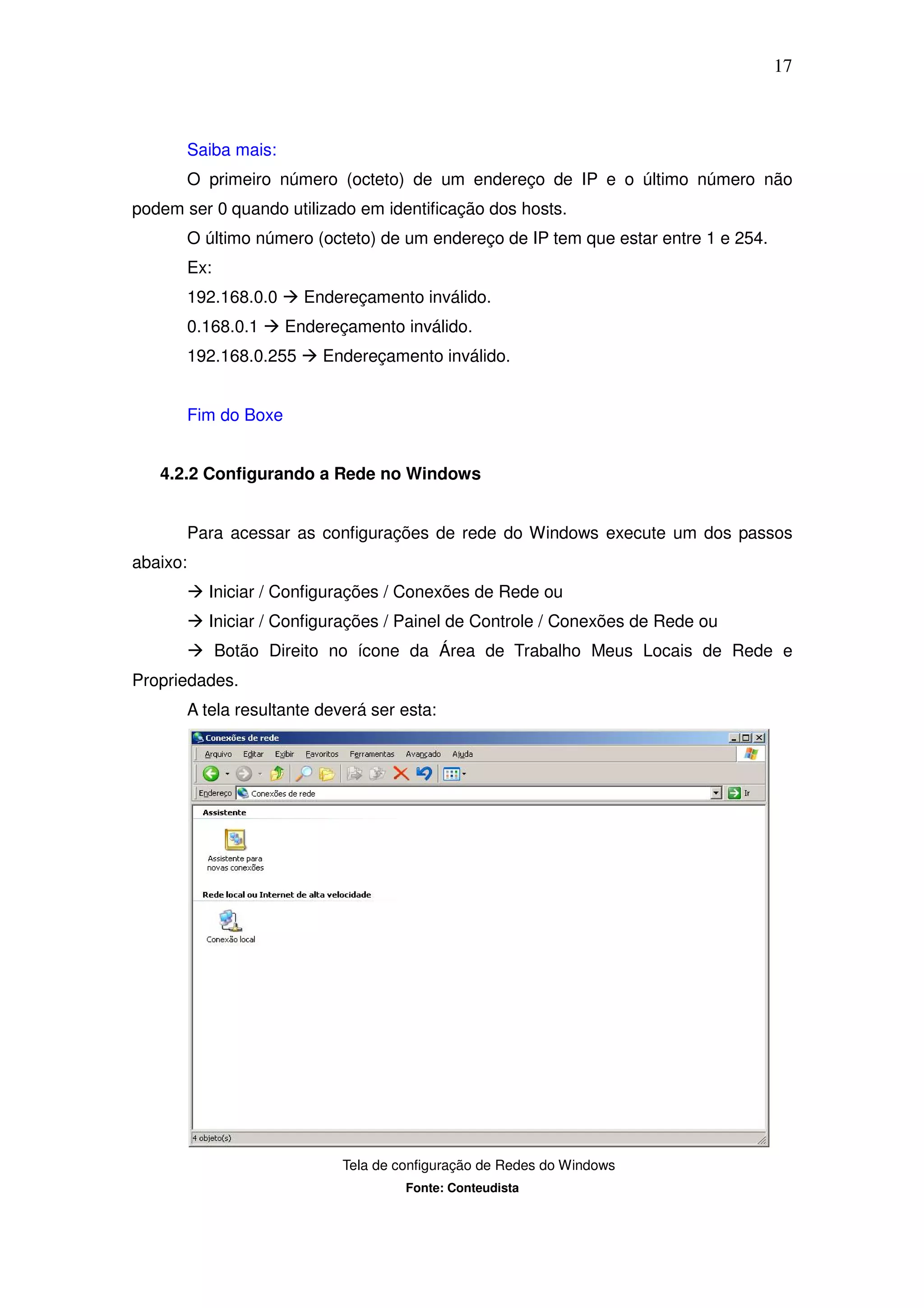 17



          Saiba mais:
          O primeiro número (octeto) de um endereço de IP e o último número não
podem ser 0 quando utilizado em identificação dos hosts.
          O último número (octeto) de um endereço de IP tem que estar entre 1 e 254.
          Ex:
          192.168.0.0     Endereçamento inválido.
          0.168.0.1     Endereçamento inválido.
          192.168.0.255     Endereçamento inválido.


          Fim do Boxe


   4.2.2 Configurando a Rede no Windows


          Para acessar as configurações de rede do Windows execute um dos passos
abaixo:
            Iniciar / Configurações / Conexões de Rede ou
            Iniciar / Configurações / Painel de Controle / Conexões de Rede ou
                Botão Direito no ícone da Área de Trabalho Meus Locais de Rede e
Propriedades.
          A tela resultante deverá ser esta:




                               Tela de configuração de Redes do Windows
                                        Fonte: Conteudista
 