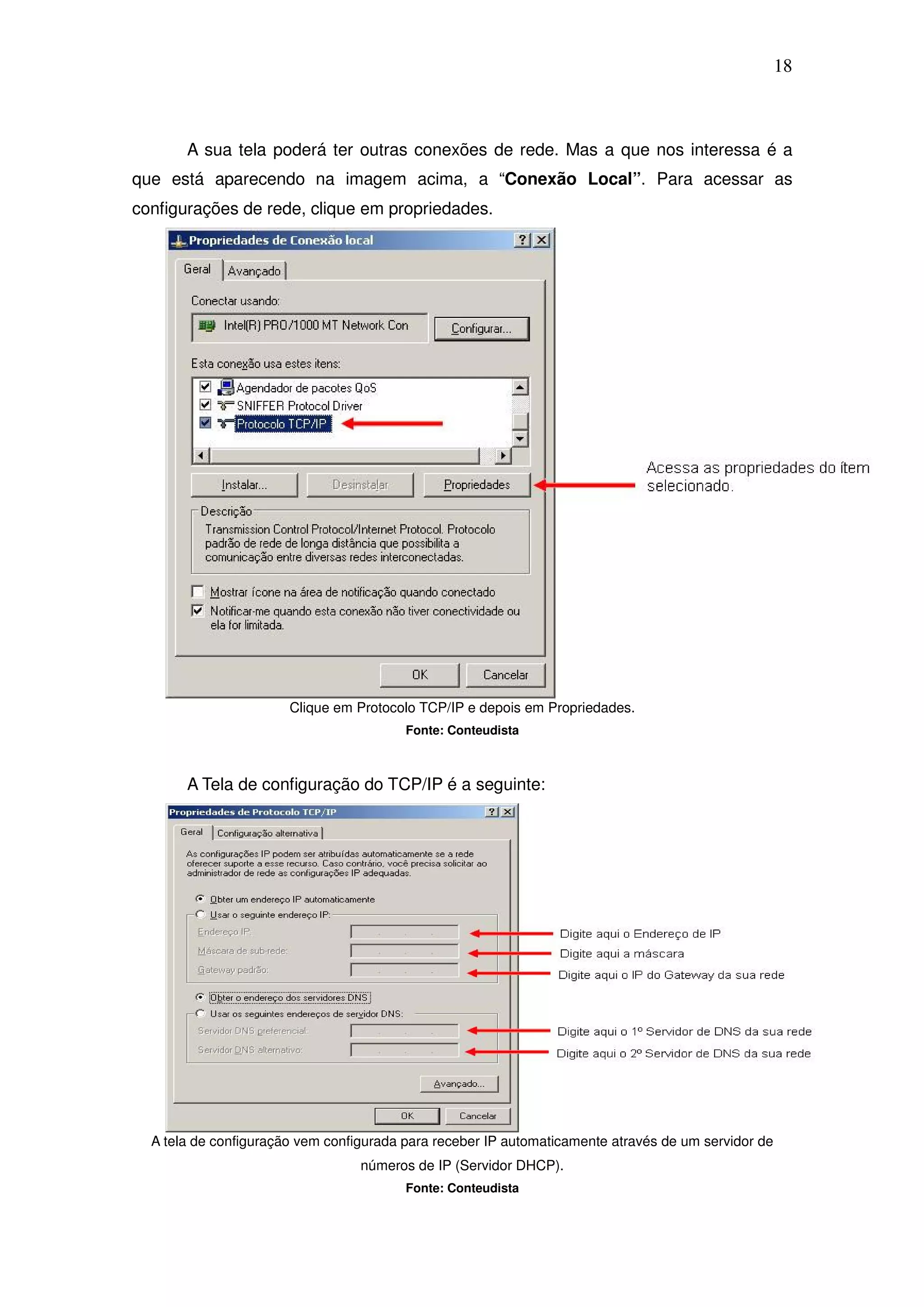 18



       A sua tela poderá ter outras conexões de rede. Mas a que nos interessa é a
que está aparecendo na imagem acima, a “Conexão Local”. Para acessar as
configurações de rede, clique em propriedades.




                       Clique em Protocolo TCP/IP e depois em Propriedades.
                                         Fonte: Conteudista



       A Tela de configuração do TCP/IP é a seguinte:




  A tela de configuração vem configurada para receber IP automaticamente através de um servidor de
                                  números de IP (Servidor DHCP).
                                         Fonte: Conteudista
 