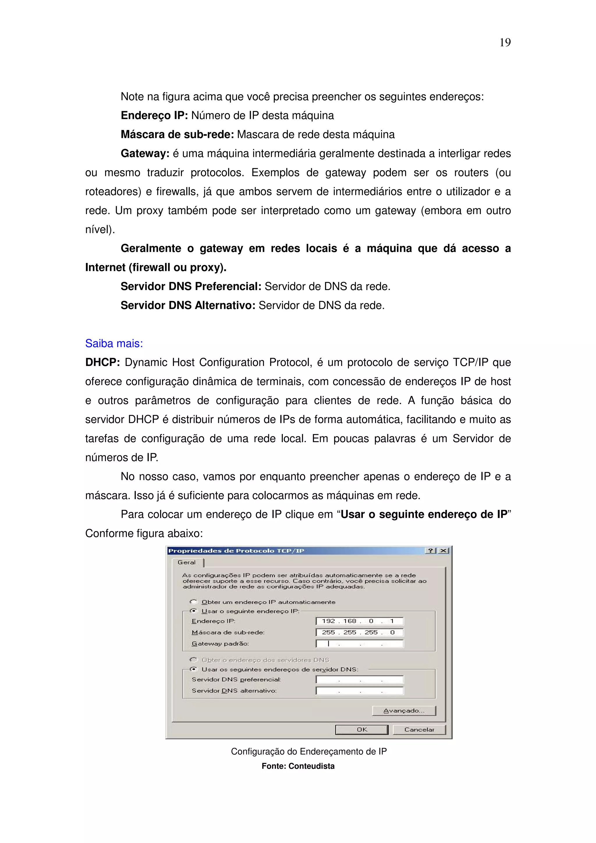 19



          Note na figura acima que você precisa preencher os seguintes endereços:
          Endereço IP: Número de IP desta máquina
          Máscara de sub-rede: Mascara de rede desta máquina
          Gateway: é uma máquina intermediária geralmente destinada a interligar redes
ou mesmo traduzir protocolos. Exemplos de gateway podem ser os routers (ou
roteadores) e firewalls, já que ambos servem de intermediários entre o utilizador e a
rede. Um proxy também pode ser interpretado como um gateway (embora em outro
nível).
          Geralmente o gateway em redes locais é a máquina que dá acesso a
Internet (firewall ou proxy).
          Servidor DNS Preferencial: Servidor de DNS da rede.
          Servidor DNS Alternativo: Servidor de DNS da rede.


Saiba mais:
DHCP: Dynamic Host Configuration Protocol, é um protocolo de serviço TCP/IP que
oferece configuração dinâmica de terminais, com concessão de endereços IP de host
e outros parâmetros de configuração para clientes de rede. A função básica do
servidor DHCP é distribuir números de IPs de forma automática, facilitando e muito as
tarefas de configuração de uma rede local. Em poucas palavras é um Servidor de
números de IP.
          No nosso caso, vamos por enquanto preencher apenas o endereço de IP e a
máscara. Isso já é suficiente para colocarmos as máquinas em rede.
          Para colocar um endereço de IP clique em “Usar o seguinte endereço de IP”
Conforme figura abaixo:




                                Configuração do Endereçamento de IP
                                      Fonte: Conteudista
 
