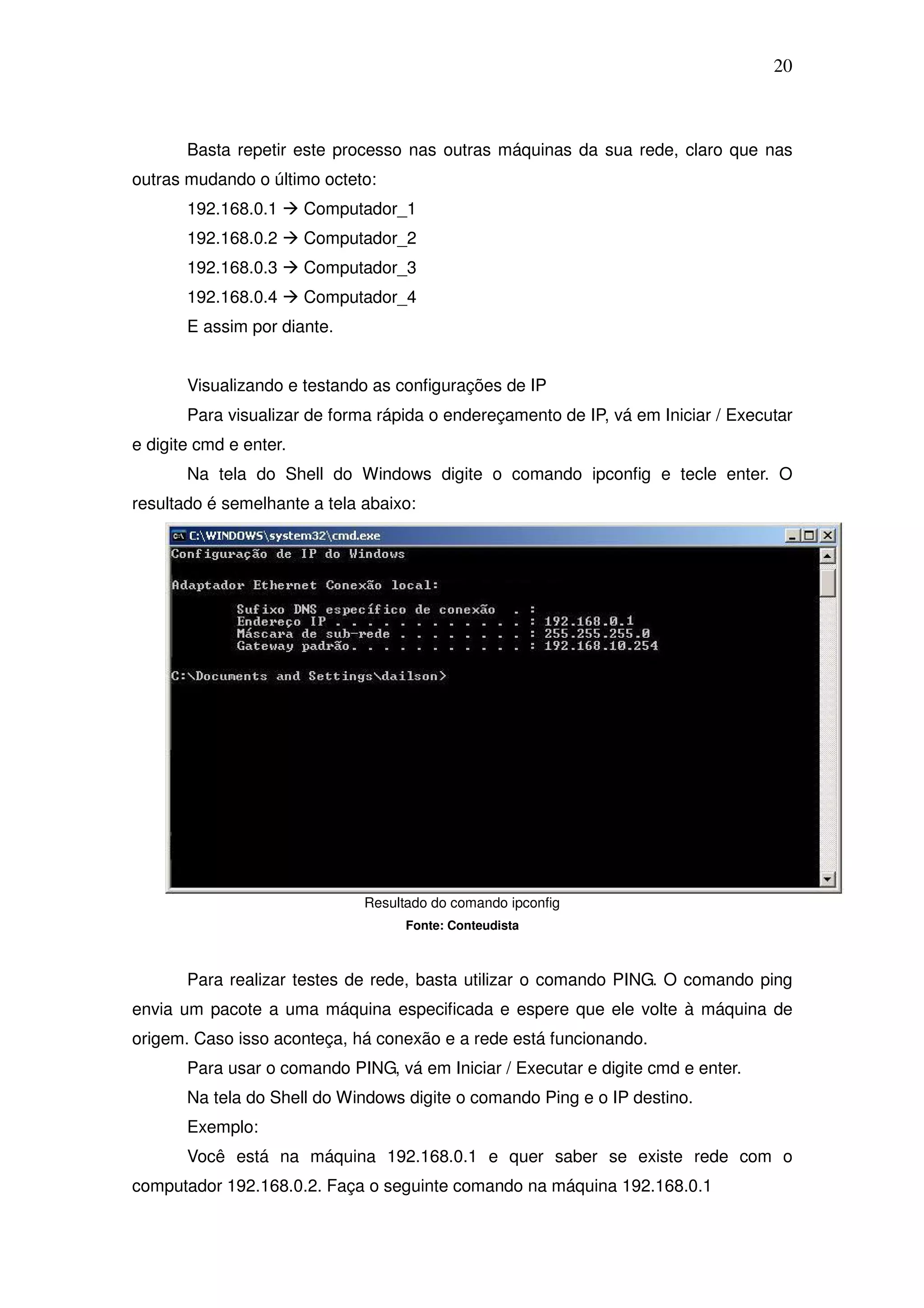 20



       Basta repetir este processo nas outras máquinas da sua rede, claro que nas
outras mudando o último octeto:
       192.168.0.1      Computador_1
       192.168.0.2      Computador_2
       192.168.0.3      Computador_3
       192.168.0.4      Computador_4
       E assim por diante.


       Visualizando e testando as configurações de IP
       Para visualizar de forma rápida o endereçamento de IP, vá em Iniciar / Executar
e digite cmd e enter.
       Na tela do Shell do Windows digite o comando ipconfig e tecle enter. O
resultado é semelhante a tela abaixo:




                              Resultado do comando ipconfig
                                    Fonte: Conteudista



       Para realizar testes de rede, basta utilizar o comando PING. O comando ping
envia um pacote a uma máquina especificada e espere que ele volte à máquina de
origem. Caso isso aconteça, há conexão e a rede está funcionando.
       Para usar o comando PING, vá em Iniciar / Executar e digite cmd e enter.
       Na tela do Shell do Windows digite o comando Ping e o IP destino.
       Exemplo:
       Você está na máquina 192.168.0.1 e quer saber se existe rede com o
computador 192.168.0.2. Faça o seguinte comando na máquina 192.168.0.1
 