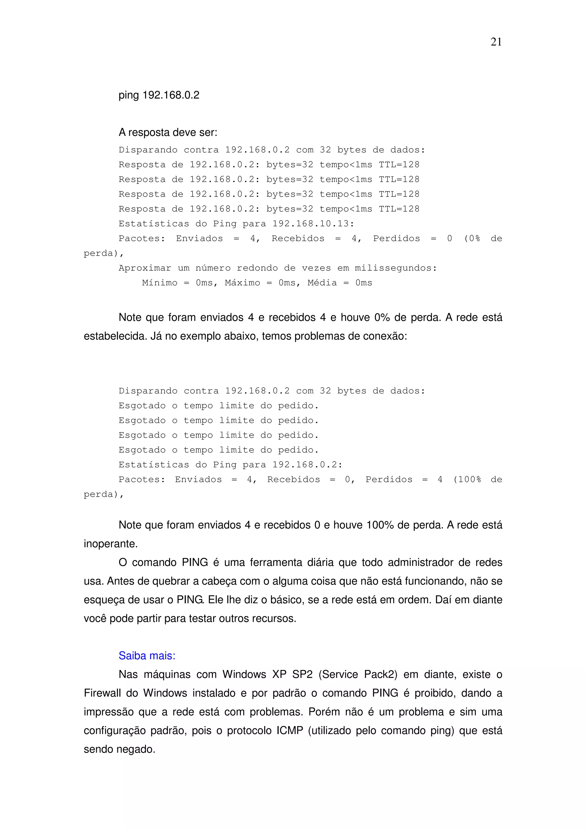 21



       ping 192.168.0.2


       A resposta deve ser:
       Disparando contra 192.168.0.2 com 32 bytes de dados:
       Resposta de 192.168.0.2: bytes=32 tempo<1ms TTL=128
       Resposta de 192.168.0.2: bytes=32 tempo<1ms TTL=128
       Resposta de 192.168.0.2: bytes=32 tempo<1ms TTL=128
       Resposta de 192.168.0.2: bytes=32 tempo<1ms TTL=128
       Estatísticas do Ping para 192.168.10.13:
       Pacotes:      Enviados   =   4,   Recebidos   =   4,   Perdidos   =   0   (0%   de
perda),
       Aproximar um número redondo de vezes em milissegundos:
              Mínimo = 0ms, Máximo = 0ms, Média = 0ms


       Note que foram enviados 4 e recebidos 4 e houve 0% de perda. A rede está
estabelecida. Já no exemplo abaixo, temos problemas de conexão:



       Disparando contra 192.168.0.2 com 32 bytes de dados:
       Esgotado o tempo limite do pedido.
       Esgotado o tempo limite do pedido.
       Esgotado o tempo limite do pedido.
       Esgotado o tempo limite do pedido.
       Estatísticas do Ping para 192.168.0.2:
       Pacotes: Enviados = 4, Recebidos = 0, Perdidos = 4 (100% de
perda),


       Note que foram enviados 4 e recebidos 0 e houve 100% de perda. A rede está
inoperante.
       O comando PING é uma ferramenta diária que todo administrador de redes
usa. Antes de quebrar a cabeça com o alguma coisa que não está funcionando, não se
esqueça de usar o PING. Ele lhe diz o básico, se a rede está em ordem. Daí em diante
você pode partir para testar outros recursos.


       Saiba mais:
       Nas máquinas com Windows XP SP2 (Service Pack2) em diante, existe o
Firewall do Windows instalado e por padrão o comando PING é proibido, dando a
impressão que a rede está com problemas. Porém não é um problema e sim uma
configuração padrão, pois o protocolo ICMP (utilizado pelo comando ping) que está
sendo negado.
 