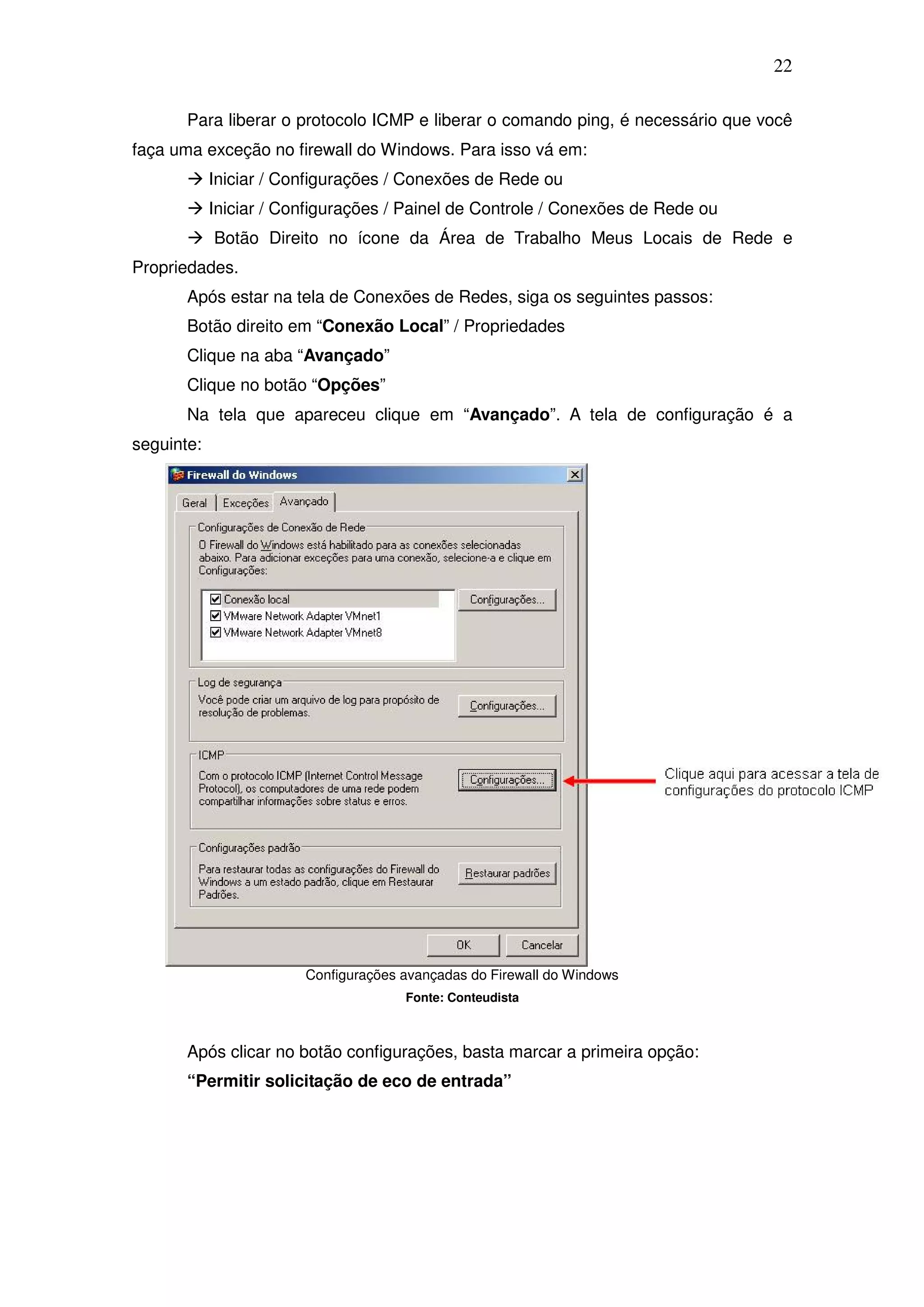 22

       Para liberar o protocolo ICMP e liberar o comando ping, é necessário que você
faça uma exceção no firewall do Windows. Para isso vá em:
            Iniciar / Configurações / Conexões de Rede ou
            Iniciar / Configurações / Painel de Controle / Conexões de Rede ou
            Botão Direito no ícone da Área de Trabalho Meus Locais de Rede e
Propriedades.
       Após estar na tela de Conexões de Redes, siga os seguintes passos:
       Botão direito em “Conexão Local” / Propriedades
       Clique na aba “Avançado”
       Clique no botão “Opções”
       Na tela que apareceu clique em “Avançado”. A tela de configuração é a
seguinte:




                        Configurações avançadas do Firewall do Windows
                                      Fonte: Conteudista



       Após clicar no botão configurações, basta marcar a primeira opção:
       “Permitir solicitação de eco de entrada”
 