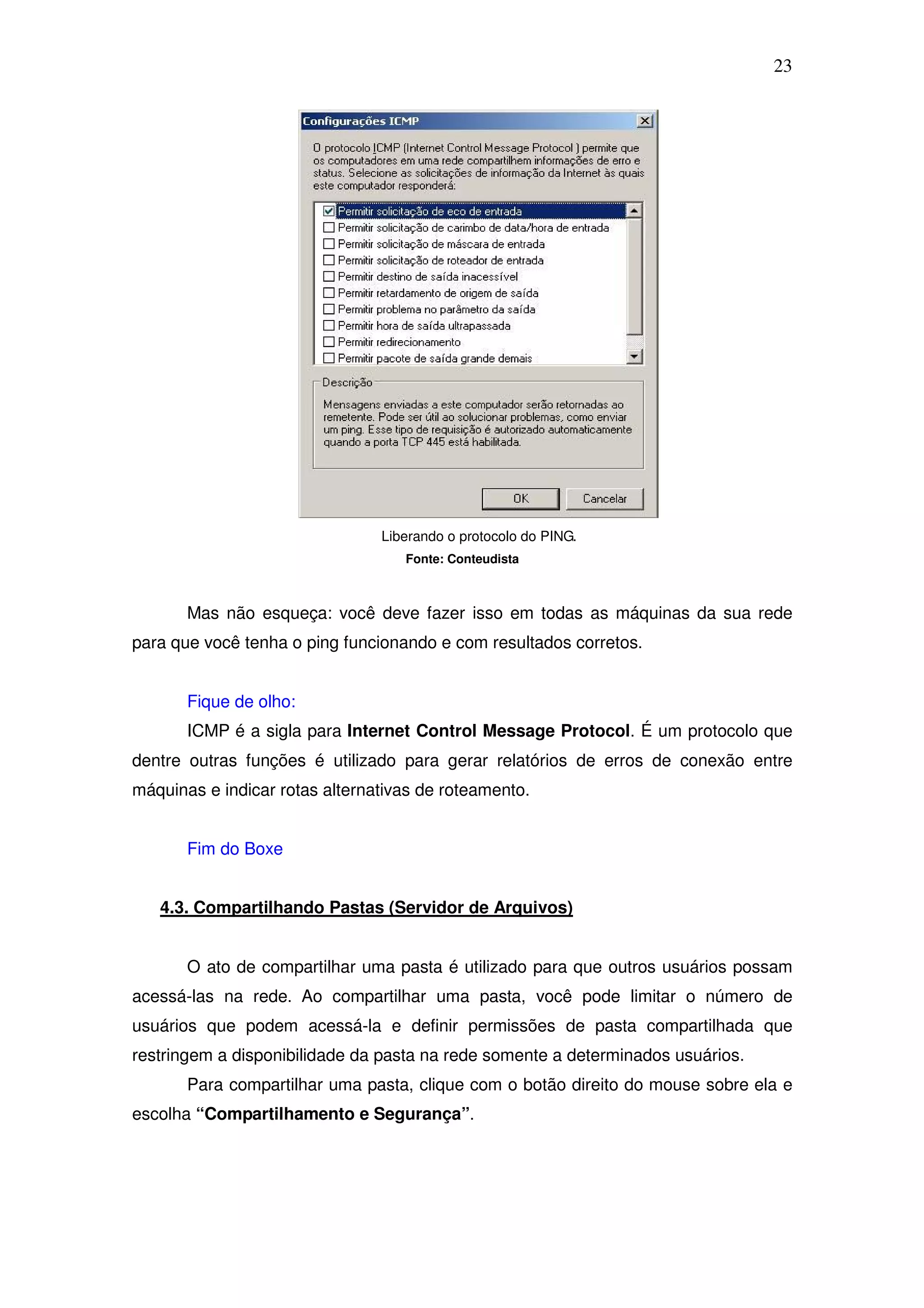 23




                                Liberando o protocolo do PING.
                                   Fonte: Conteudista



       Mas não esqueça: você deve fazer isso em todas as máquinas da sua rede
para que você tenha o ping funcionando e com resultados corretos.


       Fique de olho:
       ICMP é a sigla para Internet Control Message Protocol. É um protocolo que
dentre outras funções é utilizado para gerar relatórios de erros de conexão entre
máquinas e indicar rotas alternativas de roteamento.


       Fim do Boxe


   4.3. Compartilhando Pastas (Servidor de Arquivos)


       O ato de compartilhar uma pasta é utilizado para que outros usuários possam
acessá-las na rede. Ao compartilhar uma pasta, você pode limitar o número de
usuários que podem acessá-la e definir permissões de pasta compartilhada que
restringem a disponibilidade da pasta na rede somente a determinados usuários.
       Para compartilhar uma pasta, clique com o botão direito do mouse sobre ela e
escolha “Compartilhamento e Segurança”.
 