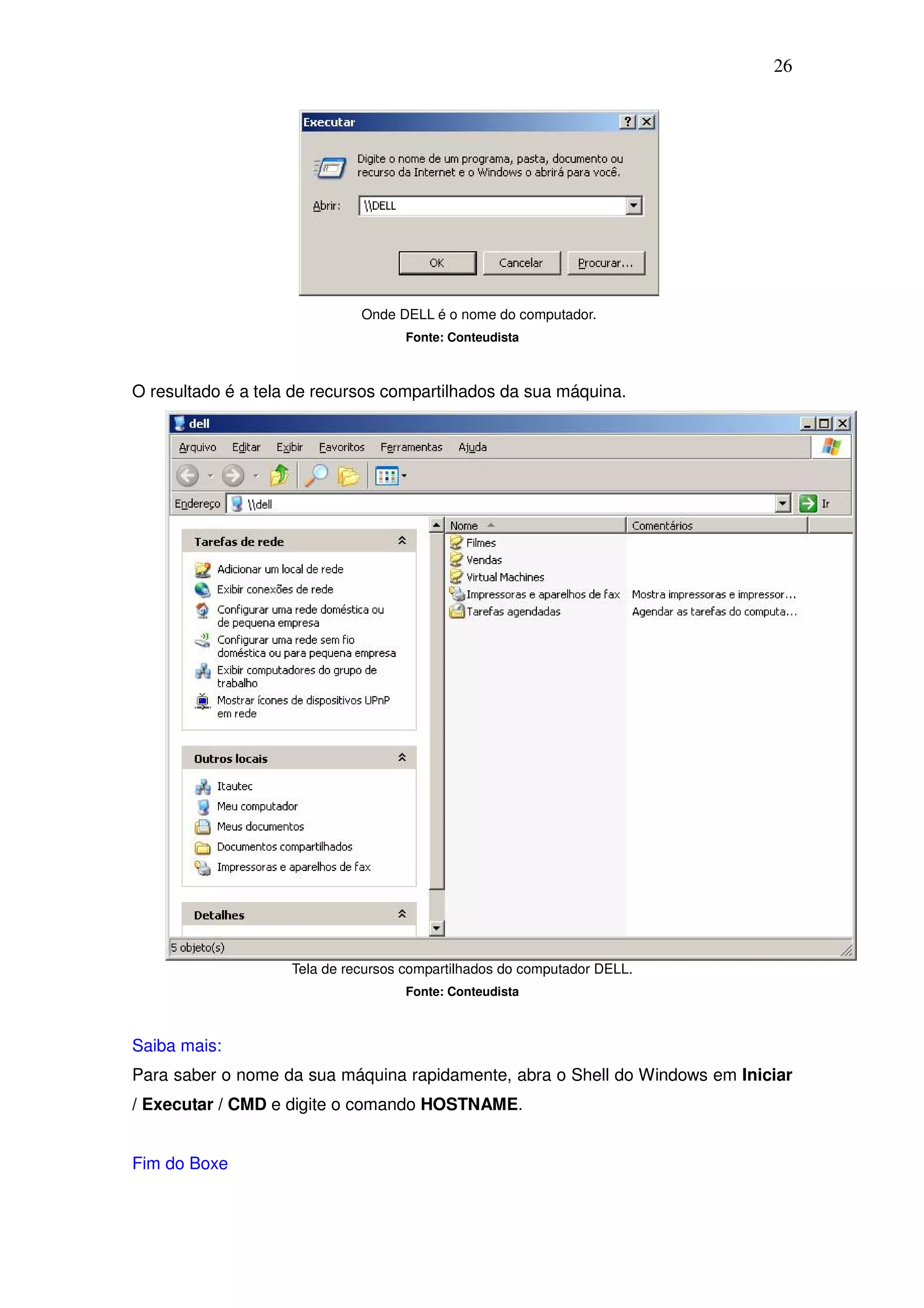 26




                              Onde DELL é o nome do computador.
                                     Fonte: Conteudista



O resultado é a tela de recursos compartilhados da sua máquina.




                    Tela de recursos compartilhados do computador DELL.
                                     Fonte: Conteudista



Saiba mais:
Para saber o nome da sua máquina rapidamente, abra o Shell do Windows em Iniciar
/ Executar / CMD e digite o comando HOSTNAME.


Fim do Boxe
 
