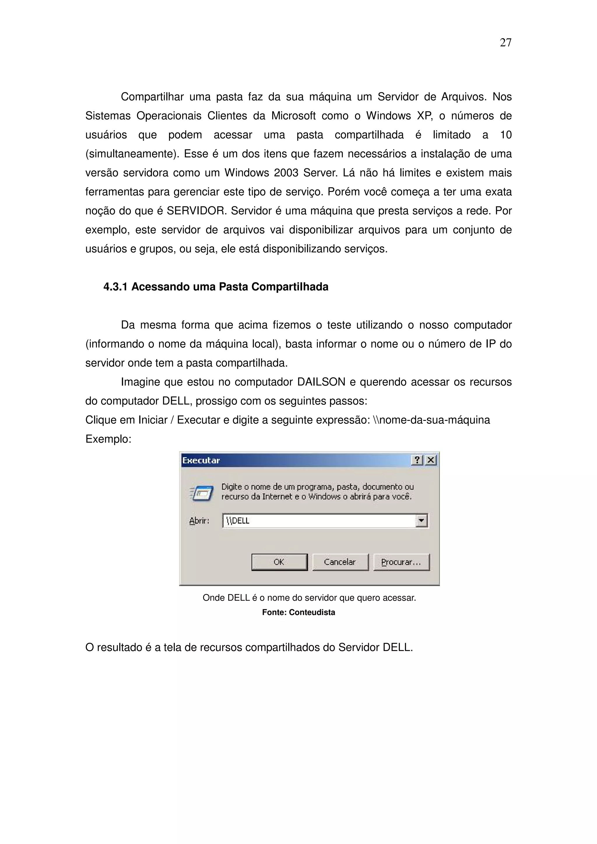 27



       Compartilhar uma pasta faz da sua máquina um Servidor de Arquivos. Nos
Sistemas Operacionais Clientes da Microsoft como o Windows XP, o números de
usuários   que   podem     acessar     uma    pasta    compartilhada     é   limitado   a   10
(simultaneamente). Esse é um dos itens que fazem necessários a instalação de uma
versão servidora como um Windows 2003 Server. Lá não há limites e existem mais
ferramentas para gerenciar este tipo de serviço. Porém você começa a ter uma exata
noção do que é SERVIDOR. Servidor é uma máquina que presta serviços a rede. Por
exemplo, este servidor de arquivos vai disponibilizar arquivos para um conjunto de
usuários e grupos, ou seja, ele está disponibilizando serviços.


   4.3.1 Acessando uma Pasta Compartilhada


       Da mesma forma que acima fizemos o teste utilizando o nosso computador
(informando o nome da máquina local), basta informar o nome ou o número de IP do
servidor onde tem a pasta compartilhada.
       Imagine que estou no computador DAILSON e querendo acessar os recursos
do computador DELL, prossigo com os seguintes passos:
Clique em Iniciar / Executar e digite a seguinte expressão: nome-da-sua-máquina
Exemplo:




                         Onde DELL é o nome do servidor que quero acessar.
                                      Fonte: Conteudista



O resultado é a tela de recursos compartilhados do Servidor DELL.
 