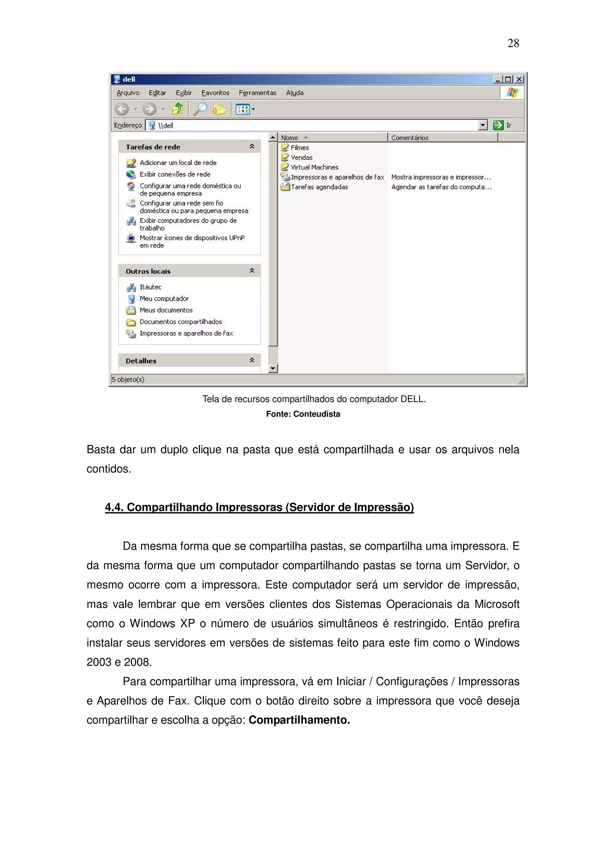 28




                      Tela de recursos compartilhados do computador DELL.
                                    Fonte: Conteudista



Basta dar um duplo clique na pasta que está compartilhada e usar os arquivos nela
contidos.


   4.4. Compartilhando Impressoras (Servidor de Impressão)


       Da mesma forma que se compartilha pastas, se compartilha uma impressora. E
da mesma forma que um computador compartilhando pastas se torna um Servidor, o
mesmo ocorre com a impressora. Este computador será um servidor de impressão,
mas vale lembrar que em versões clientes dos Sistemas Operacionais da Microsoft
como o Windows XP o número de usuários simultâneos é restringido. Então prefira
instalar seus servidores em versões de sistemas feito para este fim como o Windows
2003 e 2008.
       Para compartilhar uma impressora, vá em Iniciar / Configurações / Impressoras
e Aparelhos de Fax. Clique com o botão direito sobre a impressora que você deseja
compartilhar e escolha a opção: Compartilhamento.
 