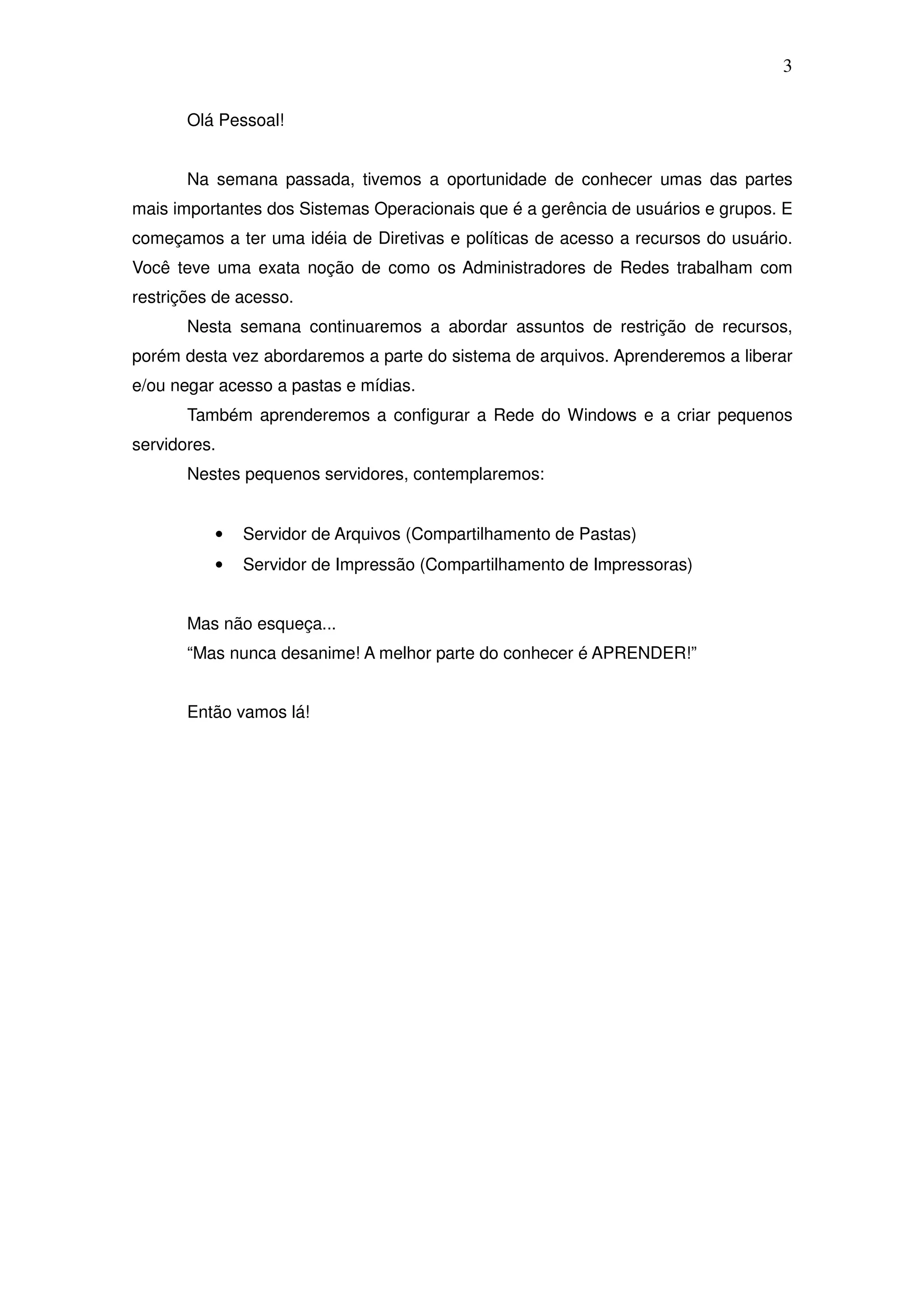 3

       Olá Pessoal!


       Na semana passada, tivemos a oportunidade de conhecer umas das partes
mais importantes dos Sistemas Operacionais que é a gerência de usuários e grupos. E
começamos a ter uma idéia de Diretivas e políticas de acesso a recursos do usuário.
Você teve uma exata noção de como os Administradores de Redes trabalham com
restrições de acesso.
       Nesta semana continuaremos a abordar assuntos de restrição de recursos,
porém desta vez abordaremos a parte do sistema de arquivos. Aprenderemos a liberar
e/ou negar acesso a pastas e mídias.
       Também aprenderemos a configurar a Rede do Windows e a criar pequenos
servidores.
       Nestes pequenos servidores, contemplaremos:


          •   Servidor de Arquivos (Compartilhamento de Pastas)
          •   Servidor de Impressão (Compartilhamento de Impressoras)


       Mas não esqueça...
       “Mas nunca desanime! A melhor parte do conhecer é APRENDER!”


       Então vamos lá!
 