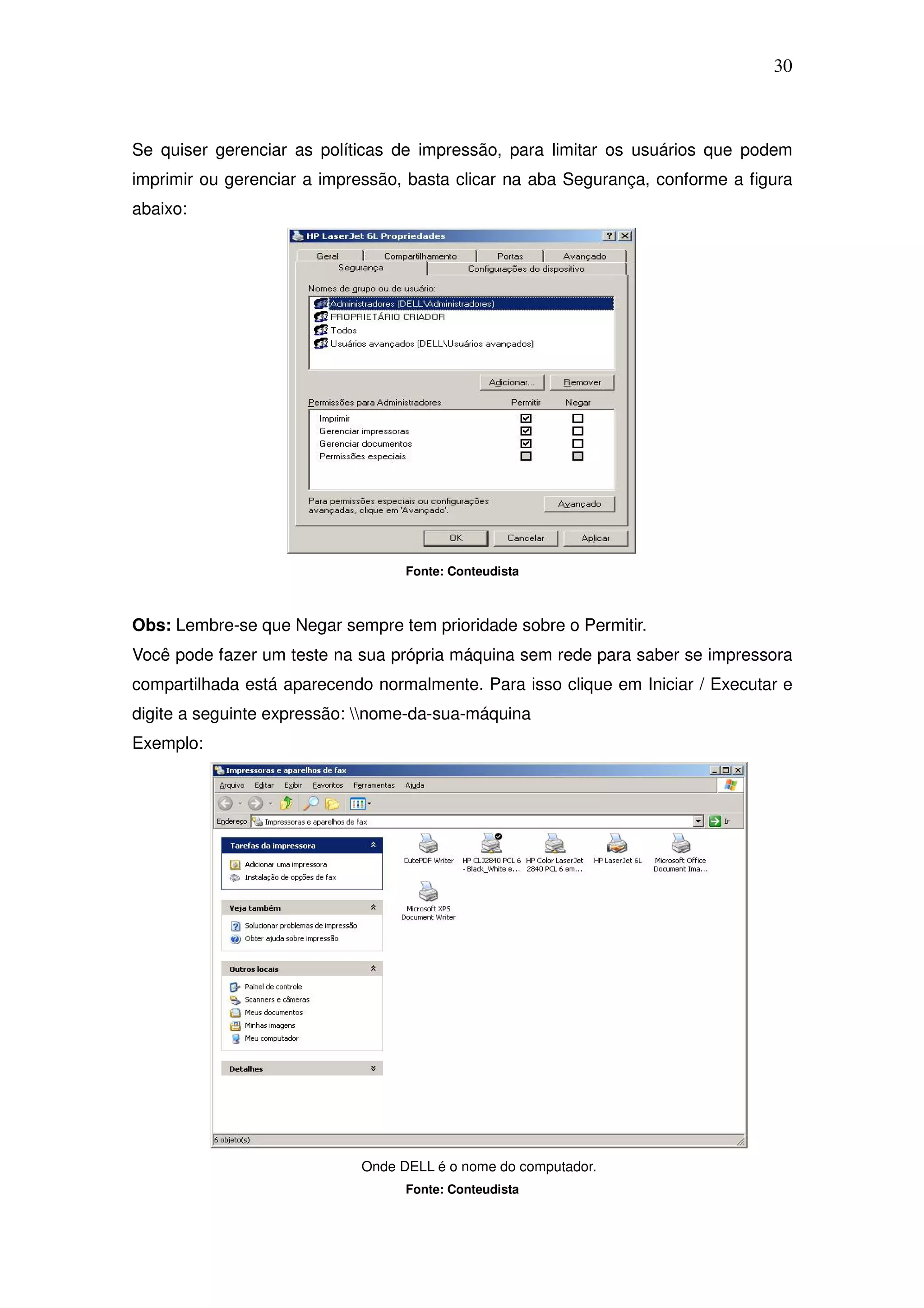 30



Se quiser gerenciar as políticas de impressão, para limitar os usuários que podem
imprimir ou gerenciar a impressão, basta clicar na aba Segurança, conforme a figura
abaixo:




                                  Fonte: Conteudista



Obs: Lembre-se que Negar sempre tem prioridade sobre o Permitir.
Você pode fazer um teste na sua própria máquina sem rede para saber se impressora
compartilhada está aparecendo normalmente. Para isso clique em Iniciar / Executar e
digite a seguinte expressão: nome-da-sua-máquina
Exemplo:




                            Onde DELL é o nome do computador.
                                  Fonte: Conteudista
 