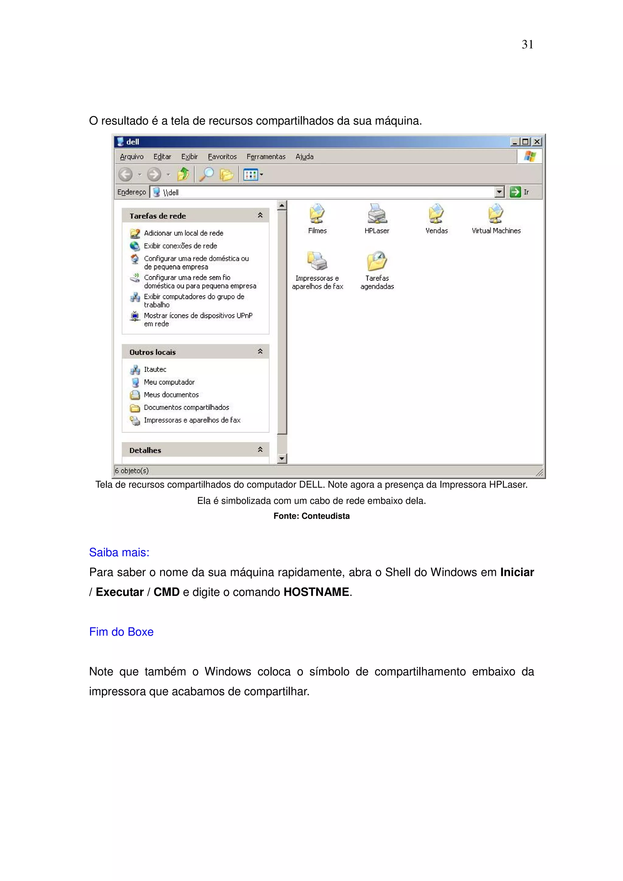 31




O resultado é a tela de recursos compartilhados da sua máquina.




 Tela de recursos compartilhados do computador DELL. Note agora a presença da Impressora HPLaser.
                       Ela é simbolizada com um cabo de rede embaixo dela.
                                        Fonte: Conteudista



Saiba mais:
Para saber o nome da sua máquina rapidamente, abra o Shell do Windows em Iniciar
/ Executar / CMD e digite o comando HOSTNAME.


Fim do Boxe


Note que também o Windows coloca o símbolo de compartilhamento embaixo da
impressora que acabamos de compartilhar.
 