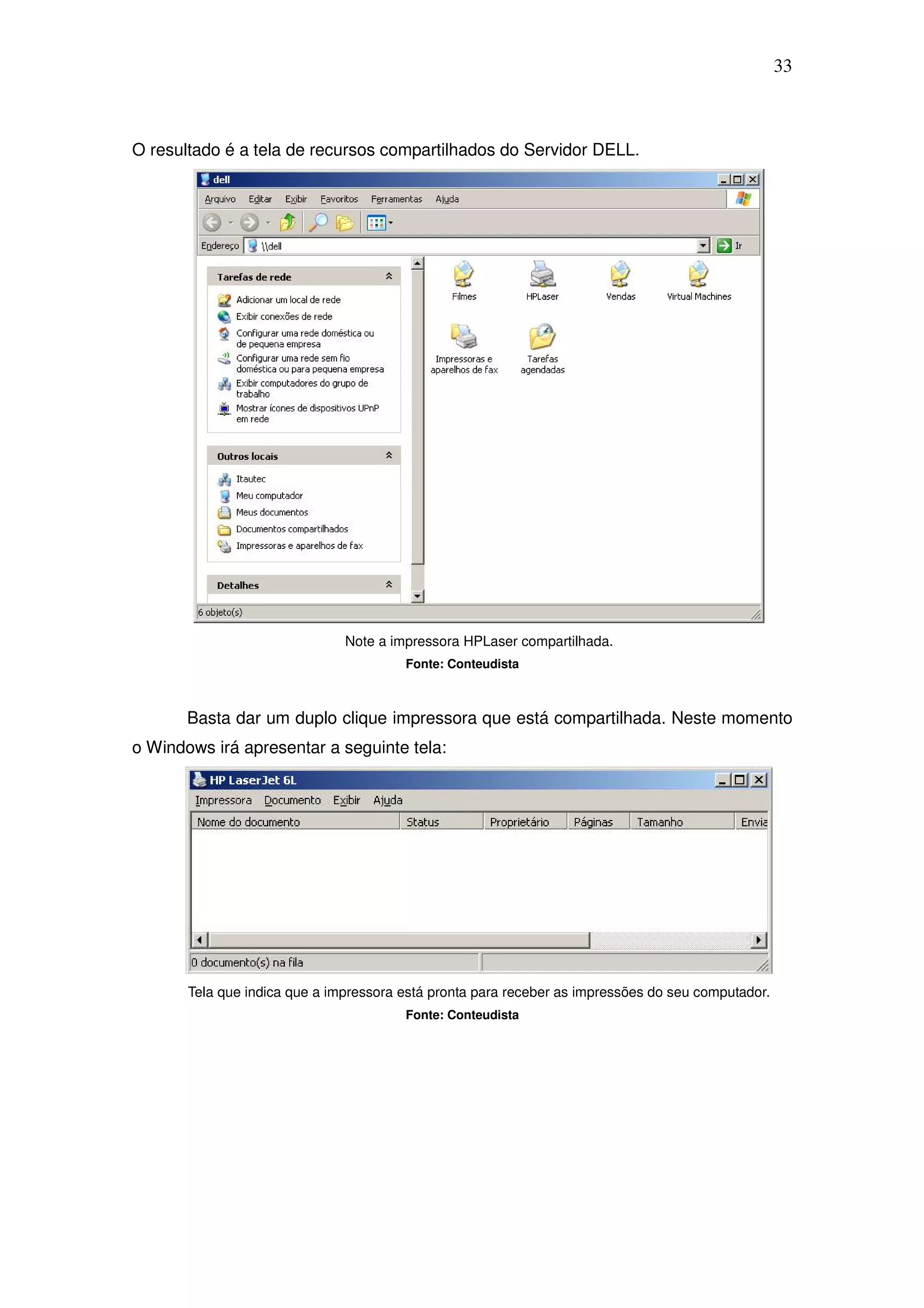 33



O resultado é a tela de recursos compartilhados do Servidor DELL.




                               Note a impressora HPLaser compartilhada.
                                        Fonte: Conteudista



       Basta dar um duplo clique impressora que está compartilhada. Neste momento
o Windows irá apresentar a seguinte tela:




       Tela que indica que a impressora está pronta para receber as impressões do seu computador.
                                        Fonte: Conteudista
 
