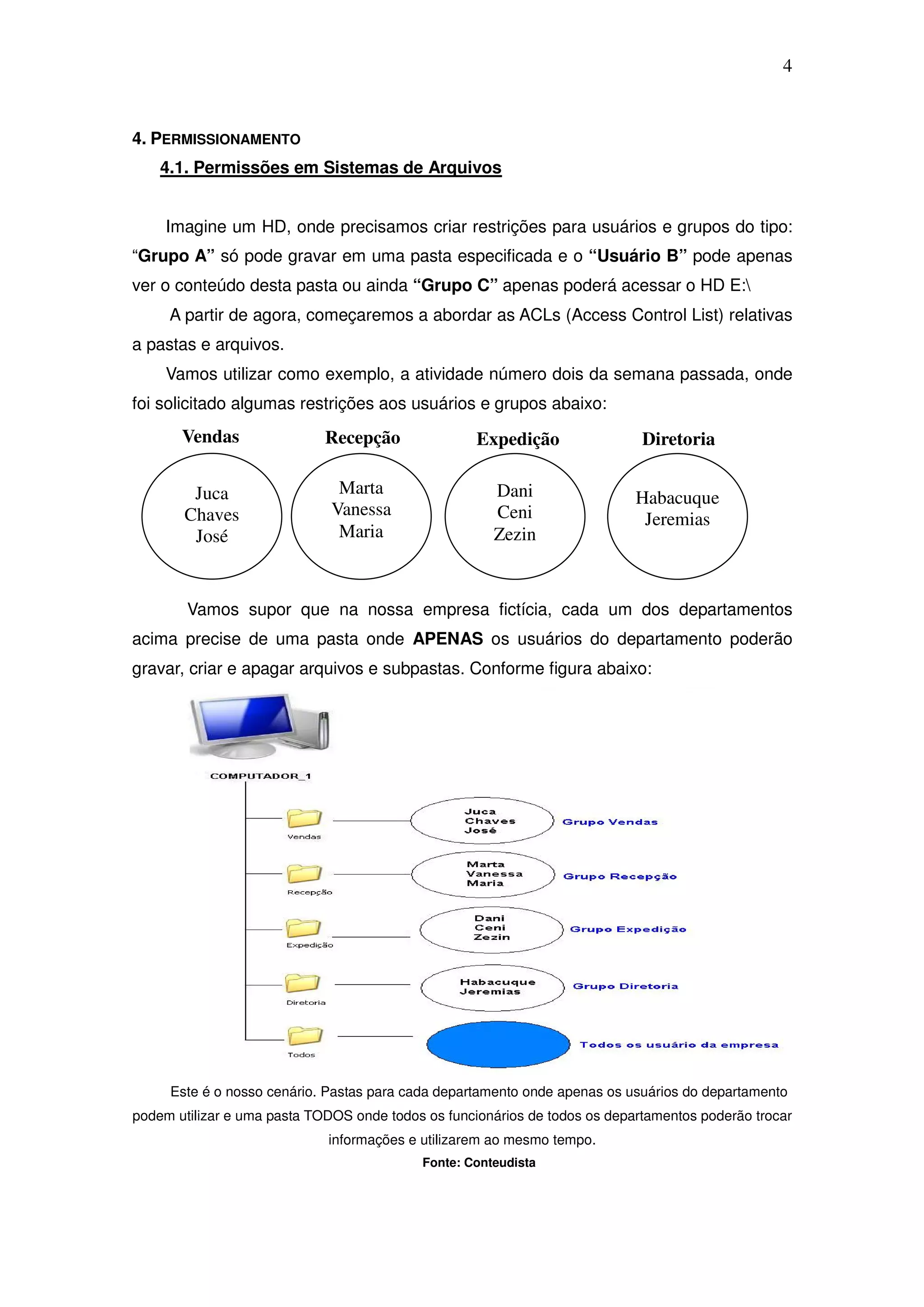 4


4. PERMISSIONAMENTO
    4.1. Permissões em Sistemas de Arquivos


     Imagine um HD, onde precisamos criar restrições para usuários e grupos do tipo:
“Grupo A” só pode gravar em uma pasta especificada e o “Usuário B” pode apenas
ver o conteúdo desta pasta ou ainda “Grupo C” apenas poderá acessar o HD E:
     A partir de agora, começaremos a abordar as ACLs (Access Control List) relativas
a pastas e arquivos.
     Vamos utilizar como exemplo, a atividade número dois da semana passada, onde
foi solicitado algumas restrições aos usuários e grupos abaixo:
       Vendas                Recepção               Expedição                Diretoria

        Juca                   Marta                  Dani                  Habacuque
       Chaves                 Vanessa                 Ceni                   Jeremias
        José                   Maria                  Zezin



        Vamos supor que na nossa empresa fictícia, cada um dos departamentos
acima precise de uma pasta onde APENAS os usuários do departamento poderão
gravar, criar e apagar arquivos e subpastas. Conforme figura abaixo:




     Este é o nosso cenário. Pastas para cada departamento onde apenas os usuários do departamento
podem utilizar e uma pasta TODOS onde todos os funcionários de todos os departamentos poderão trocar
                             informações e utilizarem ao mesmo tempo.
                                           Fonte: Conteudista
 