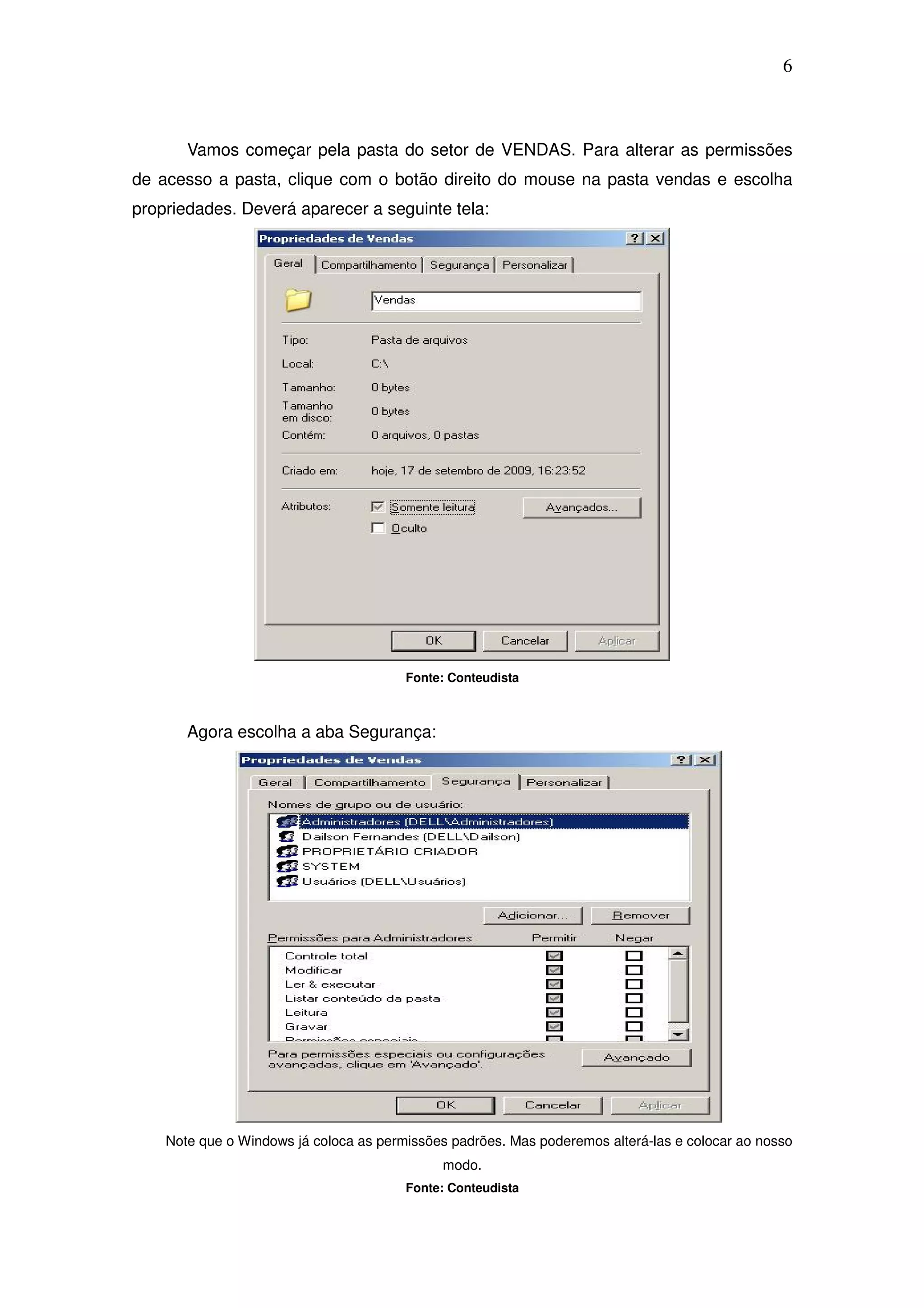 6



       Vamos começar pela pasta do setor de VENDAS. Para alterar as permissões
de acesso a pasta, clique com o botão direito do mouse na pasta vendas e escolha
propriedades. Deverá aparecer a seguinte tela:




                                        Fonte: Conteudista



       Agora escolha a aba Segurança:




    Note que o Windows já coloca as permissões padrões. Mas poderemos alterá-las e colocar ao nosso
                                             modo.
                                        Fonte: Conteudista
 