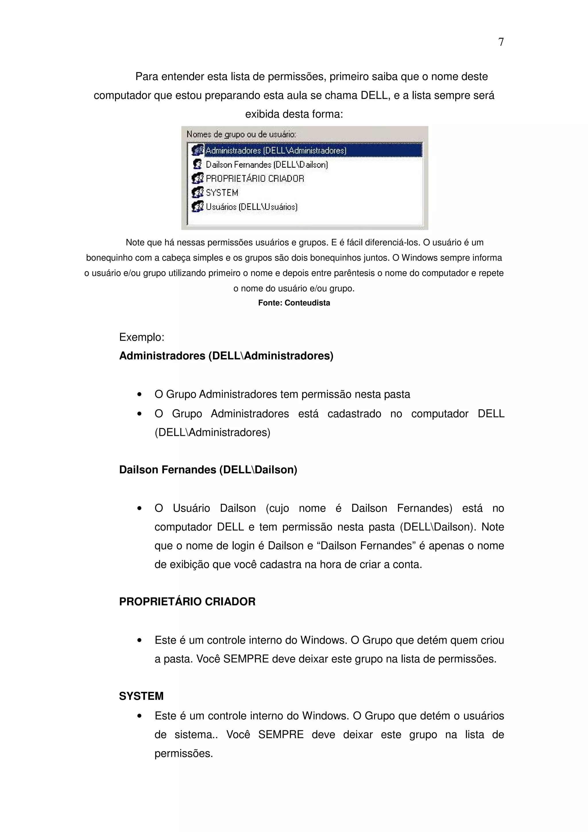 7

            Para entender esta lista de permissões, primeiro saiba que o nome deste
  computador que estou preparando esta aula se chama DELL, e a lista sempre será
                                       exibida desta forma:




          Note que há nessas permissões usuários e grupos. E é fácil diferenciá-los. O usuário é um
bonequinho com a cabeça simples e os grupos são dois bonequinhos juntos. O Windows sempre informa
o usuário e/ou grupo utilizando primeiro o nome e depois entre parêntesis o nome do computador e repete
                                    o nome do usuário e/ou grupo.
                                          Fonte: Conteudista



        Exemplo:
        Administradores (DELLAdministradores)


            •    O Grupo Administradores tem permissão nesta pasta
            •    O Grupo Administradores está cadastrado no computador DELL
                 (DELLAdministradores)


        Dailson Fernandes (DELLDailson)


            •    O Usuário Dailson (cujo nome é Dailson Fernandes) está no
                 computador DELL e tem permissão nesta pasta (DELLDailson). Note
                 que o nome de login é Dailson e “Dailson Fernandes” é apenas o nome
                 de exibição que você cadastra na hora de criar a conta.


        PROPRIETÁRIO CRIADOR


            •    Este é um controle interno do Windows. O Grupo que detém quem criou
                 a pasta. Você SEMPRE deve deixar este grupo na lista de permissões.


        SYSTEM
            •    Este é um controle interno do Windows. O Grupo que detém o usuários
                 de sistema.. Você SEMPRE deve deixar este grupo na lista de
                 permissões.
 