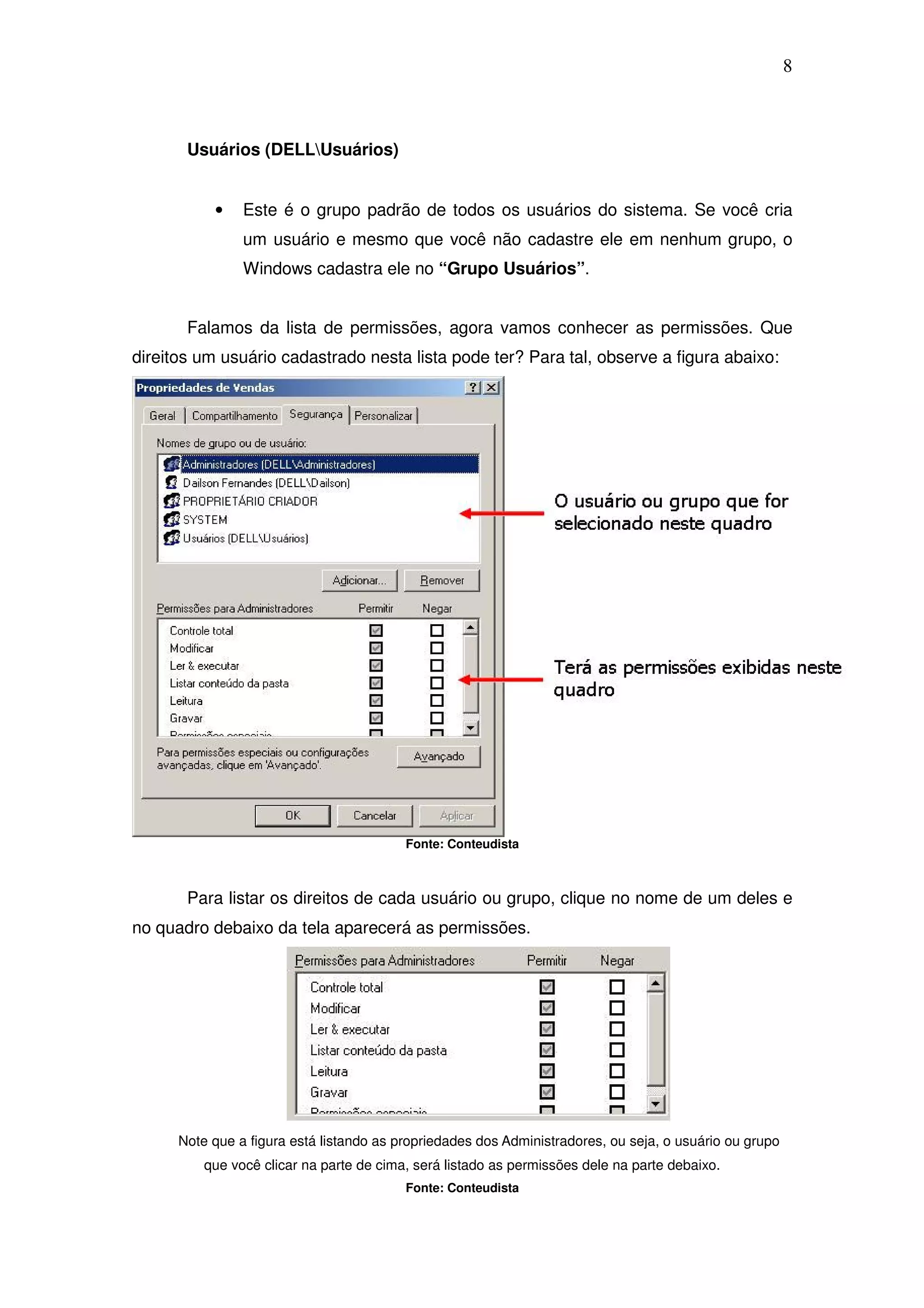 8



       Usuários (DELLUsuários)


           •    Este é o grupo padrão de todos os usuários do sistema. Se você cria
                um usuário e mesmo que você não cadastre ele em nenhum grupo, o
                Windows cadastra ele no “Grupo Usuários”.


       Falamos da lista de permissões, agora vamos conhecer as permissões. Que
direitos um usuário cadastrado nesta lista pode ter? Para tal, observe a figura abaixo:




                                          Fonte: Conteudista



       Para listar os direitos de cada usuário ou grupo, clique no nome de um deles e
no quadro debaixo da tela aparecerá as permissões.




      Note que a figura está listando as propriedades dos Administradores, ou seja, o usuário ou grupo
          que você clicar na parte de cima, será listado as permissões dele na parte debaixo.
                                          Fonte: Conteudista
 
