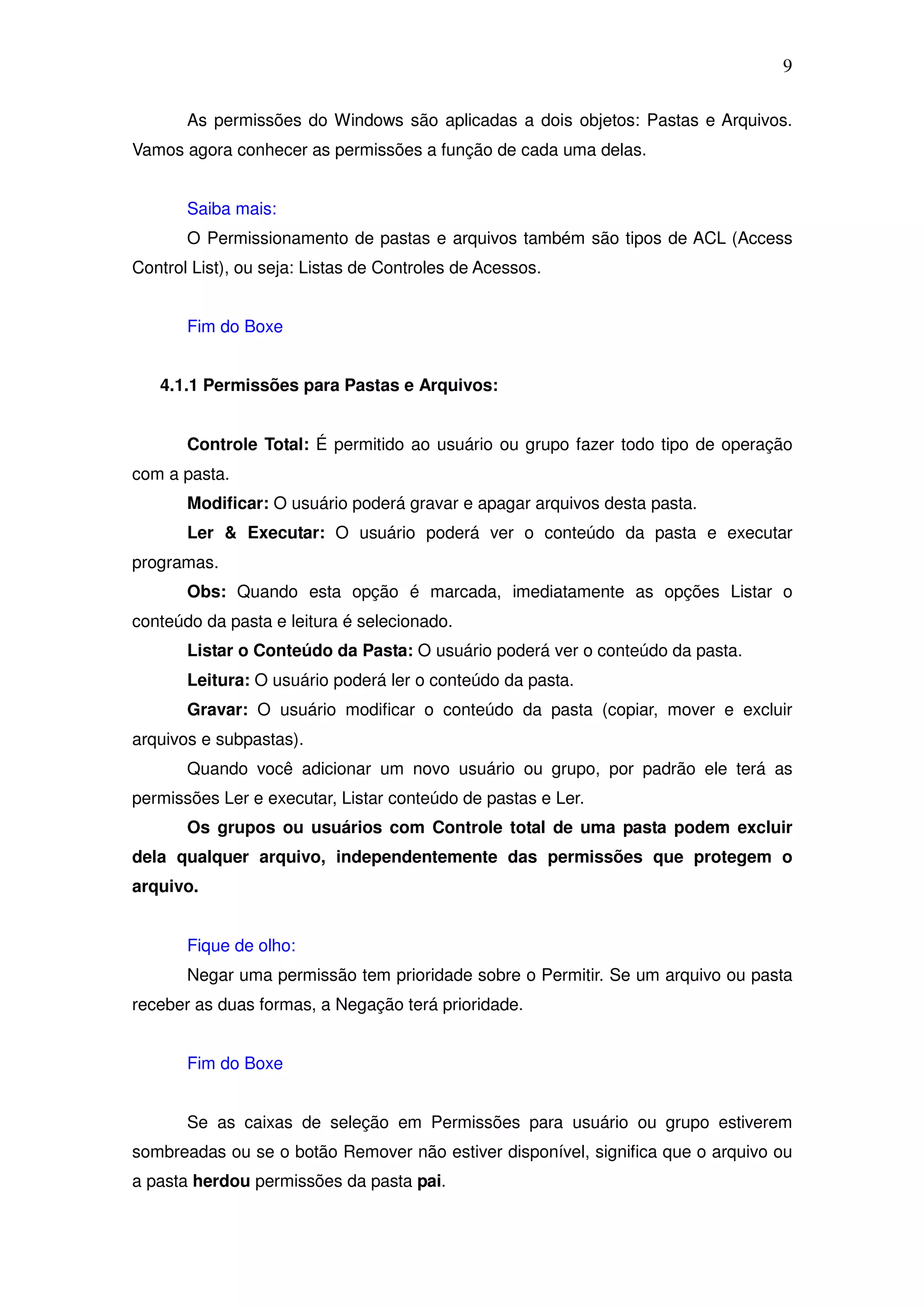 9

       As permissões do Windows são aplicadas a dois objetos: Pastas e Arquivos.
Vamos agora conhecer as permissões a função de cada uma delas.


       Saiba mais:
       O Permissionamento de pastas e arquivos também são tipos de ACL (Access
Control List), ou seja: Listas de Controles de Acessos.


       Fim do Boxe


   4.1.1 Permissões para Pastas e Arquivos:


       Controle Total: É permitido ao usuário ou grupo fazer todo tipo de operação
com a pasta.
       Modificar: O usuário poderá gravar e apagar arquivos desta pasta.
       Ler & Executar: O usuário poderá ver o conteúdo da pasta e executar
programas.
       Obs: Quando esta opção é marcada, imediatamente as opções Listar o
conteúdo da pasta e leitura é selecionado.
       Listar o Conteúdo da Pasta: O usuário poderá ver o conteúdo da pasta.
       Leitura: O usuário poderá ler o conteúdo da pasta.
       Gravar: O usuário modificar o conteúdo da pasta (copiar, mover e excluir
arquivos e subpastas).
       Quando você adicionar um novo usuário ou grupo, por padrão ele terá as
permissões Ler e executar, Listar conteúdo de pastas e Ler.
       Os grupos ou usuários com Controle total de uma pasta podem excluir
dela qualquer arquivo, independentemente das permissões que protegem o
arquivo.


       Fique de olho:
       Negar uma permissão tem prioridade sobre o Permitir. Se um arquivo ou pasta
receber as duas formas, a Negação terá prioridade.


       Fim do Boxe


       Se as caixas de seleção em Permissões para usuário ou grupo estiverem
sombreadas ou se o botão Remover não estiver disponível, significa que o arquivo ou
a pasta herdou permissões da pasta pai.
 