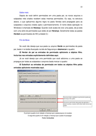 10

      Saiba mais:
      Depois de você definir permissões em uma pasta pai, os novos arquivos e
subpastas nela criados recebem estas mesmas permissões. Ou seja, na estrutura
abaixo, o que aplicarmos alguma regra na pasta Vendas será propagado para as
subpastas e arquivos criados após o permissionamento. O nome desta operação no
Windows é chamada de Herança. Quando você acaba de criar uma pasta, ela já está
com uma série de permissões que estão ali por Herança. Geralmente todas as pastas
Herdam as permissões do HD (unidade C:)


      Fim do Boxe


      Se você não deseja que sua pasta ou arquivo Herde as permissões da pasta
pai, basta ir no botão Avançado na tela de Segurança e desmarcar o quadro:
          Herdar do pai as entradas de permissão aplicáveis a objetos filho.
Incluí-las nas entradas explicitamente definidas aqui.
      Já se você deseja que uma permissão que você adicionou a uma pasta se
propague por todas as subpastas e arquivos basta marcar o quadro:
         Substituir as entradas de permissão em todos os objetos filho pelas
entradas aplicáveis mostradas aqui.




            O primeiro quadro é em relação a herança que a pasta/arquivo irá receber.
                 O segundo quadro é em relação a herança que a pasta irá propagar
                                       Fonte: Conteudista
 