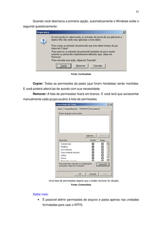 11

      Quando você desmarca a primeira opção, automaticamente o Windows exibe o
seguinte questionamento:




                                       Fonte: Conteudista



      Copiar: Todas as permissões da pasta (que foram herdadas) serão mantidas.
E você poderá alterá-las de acordo com sua necessidade.
      Remover: A lista de permissões ficará em branco. E você terá que acrescentar
manualmente cada grupo/usuário à lista de permissões




                    Uma lista de permissões depois que o botão remover foi clicado.
                                       Fonte: Conteudista



      Saiba mais:
          •   É possível definir permissões de arquivo e pasta apenas nas unidades
              formatadas para usar o NTFS.
 