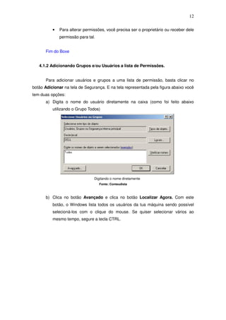 12

          •   Para alterar permissões, você precisa ser o proprietário ou receber dele
              permissão para tal.


      Fim do Boxe


   4.1.2 Adicionando Grupos e/ou Usuários a lista de Permissões.


      Para adicionar usuários e grupos a uma lista de permissão, basta clicar no
botão Adicionar na tela de Segurança. E na tela representada pela figura abaixo você
tem duas opções:
      a) Digita o nome do usuário diretamente na caixa (como foi feito abaixo
          utilizando o Grupo Todos)




                                Digitando o nome diretamente
                                    Fonte: Conteudista



      b) Clica no botão Avançado e clica no botão Localizar Agora. Com este
          botão, o Windows lista todos os usuários da tua máquina sendo possível
          selecioná-los com o clique do mouse. Se quiser selecionar vários ao
          mesmo tempo, segure a tecla CTRL.
 