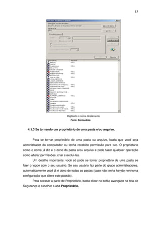 13




                                  Digitando o nome diretamente
                                     Fonte: Conteudista



   4.1.3 Se tornando um proprietário de uma pasta e/ou arquivo.


       Para se tornar proprietário de uma pasta ou arquivo, basta que você seja
administrador do computador ou tenha recebido permissão para isto. O proprietário
como o nome já diz é o dono da pasta e/ou arquivo e pode fazer qualquer operação
como alterar permissões, criar e excluí-las.
       Um detalhe importante: você só pode se tornar proprietário de uma pasta se
fizer o logon com o seu usuário. Se seu usuário faz parte do grupo administradores,
automaticamente você já é dono de todas as pastas (caso não tenha havido nenhuma
configuração que altere este padrão).
       Para acessar a parte de Proprietário, basta clicar no botão avançado na tela de
Segurança e escolher a aba Proprietário.
 