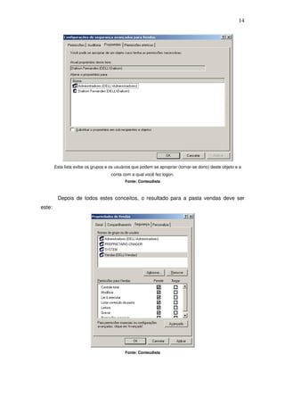 14




        Esta lista exibe os grupos e os usuários que podem se apropriar (tornar-se dono) deste objeto e a
                                     conta com a qual você fez logon.
                                            Fonte: Conteudista



         Depois de todos estes conceitos, o resultado para a pasta vendas deve ser
este:




                                            Fonte: Conteudista
 