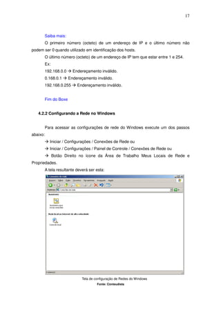 17



          Saiba mais:
          O primeiro número (octeto) de um endereço de IP e o último número não
podem ser 0 quando utilizado em identificação dos hosts.
          O último número (octeto) de um endereço de IP tem que estar entre 1 e 254.
          Ex:
          192.168.0.0     Endereçamento inválido.
          0.168.0.1     Endereçamento inválido.
          192.168.0.255     Endereçamento inválido.


          Fim do Boxe


   4.2.2 Configurando a Rede no Windows


          Para acessar as configurações de rede do Windows execute um dos passos
abaixo:
            Iniciar / Configurações / Conexões de Rede ou
            Iniciar / Configurações / Painel de Controle / Conexões de Rede ou
                Botão Direito no ícone da Área de Trabalho Meus Locais de Rede e
Propriedades.
          A tela resultante deverá ser esta:




                               Tela de configuração de Redes do Windows
                                        Fonte: Conteudista
 