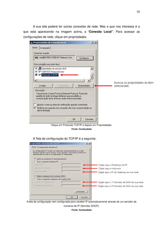 18



       A sua tela poderá ter outras conexões de rede. Mas a que nos interessa é a
que está aparecendo na imagem acima, a “Conexão Local”. Para acessar as
configurações de rede, clique em propriedades.




                       Clique em Protocolo TCP/IP e depois em Propriedades.
                                         Fonte: Conteudista



       A Tela de configuração do TCP/IP é a seguinte:




  A tela de configuração vem configurada para receber IP automaticamente através de um servidor de
                                  números de IP (Servidor DHCP).
                                         Fonte: Conteudista
 