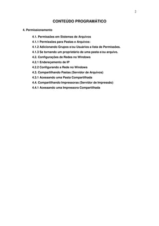 2


                      CONTEÚDO PROGRAMÁTICO

4. Permissionamento

      4.1. Permissões em Sistemas de Arquivos
      4.1.1 Permissões para Pastas e Arquivos:
      4.1.2 Adicionando Grupos e/ou Usuários a lista de Permissões.
      4.1.3 Se tornando um proprietário de uma pasta e/ou arquivo.
      4.2. Configurações de Redes no Windows
      4.2.1 Endereçamento de IP
      4.2.2 Configurando a Rede no Windows
      4.3. Compartilhando Pastas (Servidor de Arquivos)
      4.3.1 Acessando uma Pasta Compartilhada
      4.4. Compartilhando Impressoras (Servidor de Impressão)
      4.4.1 Acessando uma Impressora Compartilhada
 