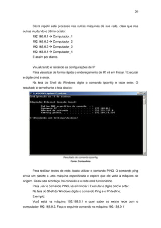 20



       Basta repetir este processo nas outras máquinas da sua rede, claro que nas
outras mudando o último octeto:
       192.168.0.1      Computador_1
       192.168.0.2      Computador_2
       192.168.0.3      Computador_3
       192.168.0.4      Computador_4
       E assim por diante.


       Visualizando e testando as configurações de IP
       Para visualizar de forma rápida o endereçamento de IP, vá em Iniciar / Executar
e digite cmd e enter.
       Na tela do Shell do Windows digite o comando ipconfig e tecle enter. O
resultado é semelhante a tela abaixo:




                              Resultado do comando ipconfig
                                    Fonte: Conteudista



       Para realizar testes de rede, basta utilizar o comando PING. O comando ping
envia um pacote a uma máquina especificada e espere que ele volte à máquina de
origem. Caso isso aconteça, há conexão e a rede está funcionando.
       Para usar o comando PING, vá em Iniciar / Executar e digite cmd e enter.
       Na tela do Shell do Windows digite o comando Ping e o IP destino.
       Exemplo:
       Você está na máquina 192.168.0.1 e quer saber se existe rede com o
computador 192.168.0.2. Faça o seguinte comando na máquina 192.168.0.1
 