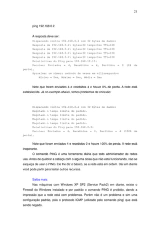 21



       ping 192.168.0.2


       A resposta deve ser:
       Disparando contra 192.168.0.2 com 32 bytes de dados:
       Resposta de 192.168.0.2: bytes=32 tempo<1ms TTL=128
       Resposta de 192.168.0.2: bytes=32 tempo<1ms TTL=128
       Resposta de 192.168.0.2: bytes=32 tempo<1ms TTL=128
       Resposta de 192.168.0.2: bytes=32 tempo<1ms TTL=128
       Estatísticas do Ping para 192.168.10.13:
       Pacotes:      Enviados   =   4,   Recebidos   =   4,   Perdidos   =   0   (0%   de
perda),
       Aproximar um número redondo de vezes em milissegundos:
              Mínimo = 0ms, Máximo = 0ms, Média = 0ms


       Note que foram enviados 4 e recebidos 4 e houve 0% de perda. A rede está
estabelecida. Já no exemplo abaixo, temos problemas de conexão:



       Disparando contra 192.168.0.2 com 32 bytes de dados:
       Esgotado o tempo limite do pedido.
       Esgotado o tempo limite do pedido.
       Esgotado o tempo limite do pedido.
       Esgotado o tempo limite do pedido.
       Estatísticas do Ping para 192.168.0.2:
       Pacotes: Enviados = 4, Recebidos = 0, Perdidos = 4 (100% de
perda),


       Note que foram enviados 4 e recebidos 0 e houve 100% de perda. A rede está
inoperante.
       O comando PING é uma ferramenta diária que todo administrador de redes
usa. Antes de quebrar a cabeça com o alguma coisa que não está funcionando, não se
esqueça de usar o PING. Ele lhe diz o básico, se a rede está em ordem. Daí em diante
você pode partir para testar outros recursos.


       Saiba mais:
       Nas máquinas com Windows XP SP2 (Service Pack2) em diante, existe o
Firewall do Windows instalado e por padrão o comando PING é proibido, dando a
impressão que a rede está com problemas. Porém não é um problema e sim uma
configuração padrão, pois o protocolo ICMP (utilizado pelo comando ping) que está
sendo negado.
 