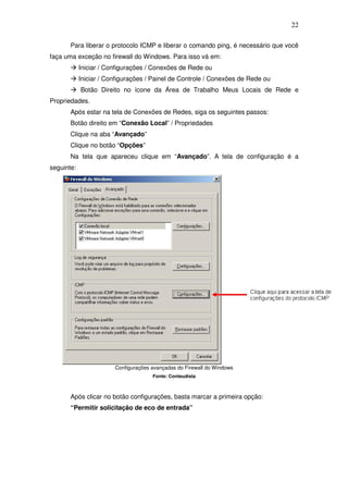 22

       Para liberar o protocolo ICMP e liberar o comando ping, é necessário que você
faça uma exceção no firewall do Windows. Para isso vá em:
            Iniciar / Configurações / Conexões de Rede ou
            Iniciar / Configurações / Painel de Controle / Conexões de Rede ou
            Botão Direito no ícone da Área de Trabalho Meus Locais de Rede e
Propriedades.
       Após estar na tela de Conexões de Redes, siga os seguintes passos:
       Botão direito em “Conexão Local” / Propriedades
       Clique na aba “Avançado”
       Clique no botão “Opções”
       Na tela que apareceu clique em “Avançado”. A tela de configuração é a
seguinte:




                        Configurações avançadas do Firewall do Windows
                                      Fonte: Conteudista



       Após clicar no botão configurações, basta marcar a primeira opção:
       “Permitir solicitação de eco de entrada”
 