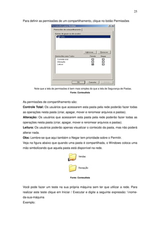 25

Para definir as permissões de um compartilhamento, clique no botão Permissões




        Note que a tela de permissões é bem mais simples do que a tela de Segurança de Pastas.
                                       Fonte: Conteudista



As permissões de compartilhamento são:
Controle Total: Os usuários que acessarem esta pasta pela rede poderão fazer todas
as operações nesta pasta (criar, apagar, mover e renomear arquivos e pastas).
Alteração: Os usuários que acessarem esta pasta pela rede poderão fazer todas as
operações nesta pasta (criar, apagar, mover e renomear arquivos e pastas).
Leitura: Os usuários poderão apenas visualizar o conteúdo da pasta, mas não poderá
alterar nada.
Obs: Lembre-se que aqui também o Negar tem prioridade sobre o Permitir.
Veja na figura abaixo que quando uma pasta é compartilhada, o Windows coloca uma
mão simbolizando que aquela pasta está disponível na rede.




                                       Fonte: Conteudista



Você pode fazer um teste na sua própria máquina sem ter que utilizar a rede. Para
realizar este teste clique em Iniciar / Executar e digite a seguinte expressão: nome-
da-sua-máquina
Exemplo:
 