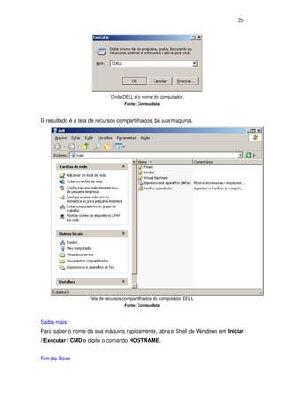 26




                              Onde DELL é o nome do computador.
                                     Fonte: Conteudista



O resultado é a tela de recursos compartilhados da sua máquina.




                    Tela de recursos compartilhados do computador DELL.
                                     Fonte: Conteudista



Saiba mais:
Para saber o nome da sua máquina rapidamente, abra o Shell do Windows em Iniciar
/ Executar / CMD e digite o comando HOSTNAME.


Fim do Boxe
 