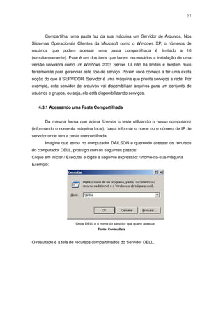 27



       Compartilhar uma pasta faz da sua máquina um Servidor de Arquivos. Nos
Sistemas Operacionais Clientes da Microsoft como o Windows XP, o números de
usuários   que   podem     acessar     uma    pasta    compartilhada     é   limitado   a   10
(simultaneamente). Esse é um dos itens que fazem necessários a instalação de uma
versão servidora como um Windows 2003 Server. Lá não há limites e existem mais
ferramentas para gerenciar este tipo de serviço. Porém você começa a ter uma exata
noção do que é SERVIDOR. Servidor é uma máquina que presta serviços a rede. Por
exemplo, este servidor de arquivos vai disponibilizar arquivos para um conjunto de
usuários e grupos, ou seja, ele está disponibilizando serviços.


   4.3.1 Acessando uma Pasta Compartilhada


       Da mesma forma que acima fizemos o teste utilizando o nosso computador
(informando o nome da máquina local), basta informar o nome ou o número de IP do
servidor onde tem a pasta compartilhada.
       Imagine que estou no computador DAILSON e querendo acessar os recursos
do computador DELL, prossigo com os seguintes passos:
Clique em Iniciar / Executar e digite a seguinte expressão: nome-da-sua-máquina
Exemplo:




                         Onde DELL é o nome do servidor que quero acessar.
                                      Fonte: Conteudista



O resultado é a tela de recursos compartilhados do Servidor DELL.
 