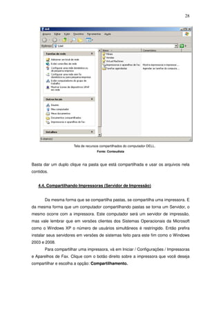 28




                      Tela de recursos compartilhados do computador DELL.
                                    Fonte: Conteudista



Basta dar um duplo clique na pasta que está compartilhada e usar os arquivos nela
contidos.


   4.4. Compartilhando Impressoras (Servidor de Impressão)


       Da mesma forma que se compartilha pastas, se compartilha uma impressora. E
da mesma forma que um computador compartilhando pastas se torna um Servidor, o
mesmo ocorre com a impressora. Este computador será um servidor de impressão,
mas vale lembrar que em versões clientes dos Sistemas Operacionais da Microsoft
como o Windows XP o número de usuários simultâneos é restringido. Então prefira
instalar seus servidores em versões de sistemas feito para este fim como o Windows
2003 e 2008.
       Para compartilhar uma impressora, vá em Iniciar / Configurações / Impressoras
e Aparelhos de Fax. Clique com o botão direito sobre a impressora que você deseja
compartilhar e escolha a opção: Compartilhamento.
 