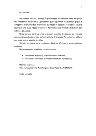 3

       Olá Pessoal!


       Na semana passada, tivemos a oportunidade de conhecer umas das partes
mais importantes dos Sistemas Operacionais que é a gerência de usuários e grupos. E
começamos a ter uma idéia de Diretivas e políticas de acesso a recursos do usuário.
Você teve uma exata noção de como os Administradores de Redes trabalham com
restrições de acesso.
       Nesta semana continuaremos a abordar assuntos de restrição de recursos,
porém desta vez abordaremos a parte do sistema de arquivos. Aprenderemos a liberar
e/ou negar acesso a pastas e mídias.
       Também aprenderemos a configurar a Rede do Windows e a criar pequenos
servidores.
       Nestes pequenos servidores, contemplaremos:


          •   Servidor de Arquivos (Compartilhamento de Pastas)
          •   Servidor de Impressão (Compartilhamento de Impressoras)


       Mas não esqueça...
       “Mas nunca desanime! A melhor parte do conhecer é APRENDER!”


       Então vamos lá!
 
