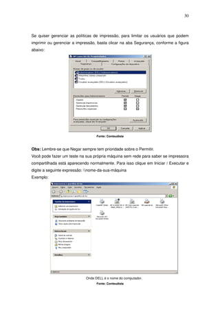 30



Se quiser gerenciar as políticas de impressão, para limitar os usuários que podem
imprimir ou gerenciar a impressão, basta clicar na aba Segurança, conforme a figura
abaixo:




                                  Fonte: Conteudista



Obs: Lembre-se que Negar sempre tem prioridade sobre o Permitir.
Você pode fazer um teste na sua própria máquina sem rede para saber se impressora
compartilhada está aparecendo normalmente. Para isso clique em Iniciar / Executar e
digite a seguinte expressão: nome-da-sua-máquina
Exemplo:




                            Onde DELL é o nome do computador.
                                  Fonte: Conteudista
 