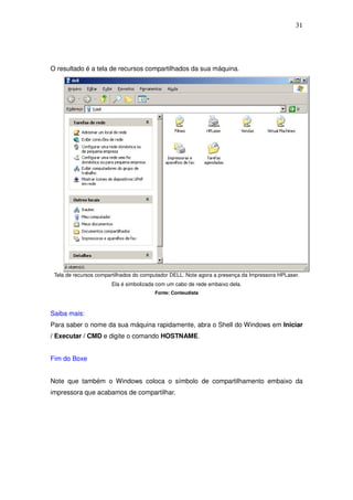 31




O resultado é a tela de recursos compartilhados da sua máquina.




 Tela de recursos compartilhados do computador DELL. Note agora a presença da Impressora HPLaser.
                       Ela é simbolizada com um cabo de rede embaixo dela.
                                        Fonte: Conteudista



Saiba mais:
Para saber o nome da sua máquina rapidamente, abra o Shell do Windows em Iniciar
/ Executar / CMD e digite o comando HOSTNAME.


Fim do Boxe


Note que também o Windows coloca o símbolo de compartilhamento embaixo da
impressora que acabamos de compartilhar.
 